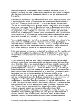 indiscriminadamente. Embora válida, essa observação não atinge o ponto. A
questão é se Deus, que sabe infalivelmente quais são os Seus eleitos e quais não
são, faz sincero oferecimento da salvação a todos os que são alcançados pelo
Evangelho.
Fato da maior importância é que a Palavra de Deus ensina inequivocamente, tanto
a reprovação divina, como a universalidade e a sinceridade do oferecimento do
Evangelho. É inegável que Romanos 9.21,22 ensina a doutrina da reprovação:
"Ou não tem o oleiro direito sobre a massa, para do mesmo barro fazer um vaso
para honra e outro para desonra? Que diremos, pois, se Deus querendo mostrar a
sua ira, e dar a conhecer o seu poder, suportou com muita paciência os vasos de
ira, preparados para a perdição...?". Também a ensina 1 Pedro 2.8, onde se faz
menção dos "que tropeçam na palavra, sendo desobedientes, para o que também
foram destinados". (...) o universal e sincero oferecimento do Evangelho é firme e
certamente ensinado em Ezequiel 33.11, 2 Pedro 3.9 e em outras partes mais.
Também podemos admitir – ou melhor, tem que ser admitido – que estes ensinos
não podem ser conciliados entre si pela razão humana. Tanto quanto possa
interessar à lógica humana, um exclui o outro. Todavia, a aceitação de um deles
com a exclusão do outro é condenada como racionalismo. A norma da verdade
não é ditada pela razão humana, e sim pela infalível Palavra de Deus.
É digno de nota que, na história da igreja cristã, os teólogos que têm insistido mais
na verdade da rejeição divina, são os que têm defendido também, e da maneira
mais enfática, o universal e sincero oferecimento do Evangelho. Seguem alguns
exemplos.
É do conhecimento geral que João Calvino ensinava a doutrina da reprovação
divina. Às vezes ele até assumia a posição supralapsária, assim chamada. Quer
dizer, defendia a idéia de que o decreto da predestinação precedeu logicamente
os decretos da criação e da queda. No entanto, ao comentar Ezequiel 18.23,
passagem paralela a Ezequiel 33.11, disse ele: "Não há nada que Deus deseja
mais ardentemente do que, que aqueles que estejam perecendo e correndo para a
destruição retomem o caminho da segurança". E continuou: "Se alguém objetar –
bem, neste caso não há nenhuma eleição de Deus pela qual Ele tenha
predestinado um número fixo para a salvação – a resposta está à mão: o profeta
não fala aqui do secreto conselho de Deus, mas somente evoca aos homens em
desgraça o seu desespero, para que aprendam a esperança de perdão,
arrependam-se e abracem a salvação oferecida. Se alguém mais contestar – isso
é fazer Deus agir com duplicidade – a resposta está preparada, que Deus sempre
quer a mesma coisa, embora por diferentes meios e de modo inescrutável para
nós. Portanto, embora a vontade de Deus seja simples, grande variedade a
envolve, no que diz respeito aos nossos sentidos. Além disso, não é
surpreendente que nossos olhos sejam cegados por luz intensa, de modo que,
certamente, não podemos julgar como é que Deus quer que todos se salvem e,
contudo, destinou todos os reprovados à destruição eterna, e quer que eles
pereçam. Enquanto olhamos através de um vidro, obscuramente, devemos
Reverendo Gilson de Oliveira Pastor da Igreja Presbiteriana de Nova Vida 39
 