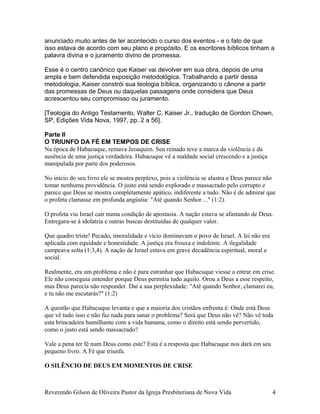 anunciado muito antes de ter acontecido o curso dos eventos - e o fato de que
isso estava de acordo com seu plano e propósito. E os escritores bíblicos tinham a
palavra divina e o juramento divino de promessa.
Esse é o centro canônico que Kaiser vai devolver em sua obra, depois de uma
ampla e bem defendida exposição metodológica. Trabalhando a partir dessa
metodologia, Kaiser constrói sua teologia bíblica, organizando o cânone a partir
das promessas de Deus ou daquelas passagens onde considera que Deus
acrescentou seu compromisso ou juramento.
[Teologia do Antigo Testamento, Walter C. Kaiser Jr., tradução de Gordon Chown,
SP, Edições Vida Nova, 1997, pp. 2 a 56].
Parte II
O TRIUNFO DA FÉ EM TEMPOS DE CRISE
Na época de Habacuque, reinava Jeoaquim. Seu reinado teve a marca da violência e da
ausência de uma justiça verdadeira. Habacuque vê a maldade social crescendo e a justiça
manipulada por parte dos poderosos.
No início do seu livro ele se mostra perplexo, pois a violência se alastra e Deus parece não
tomar nenhuma providência. O justo está sendo explorado e massacrado pelo corrupto e
parece que Deus se mostra completamente apático, indiferente a tudo. Não é de admirar que
o profeta clamasse em profunda angústia: "Até quando Senhor ..." (1:2).
O profeta viu Israel cair numa condição de apostasia. A nação estava se afastando de Deus.
Entregara-se à idolatria e outras buscas destituídas de qualquer valor.
Que quadro triste! Pecado, imoralidade e vício dominavam o povo de Israel. A lei não era
aplicada com equidade e honestidade. A justiça era frouxa e indolente. A ilegalidade
campeava solta (1:3,4). A nação de Israel estava em grave decadência espiritual, moral e
social.
Realmente, era um problema e não é para estranhar que Habacuque viesse a entrar em crise.
Ele não conseguia entender porque Deus permitia tudo aquilo. Orou a Deus a esse respeito,
mas Deus parecia não responder. Daí a sua perplexidade: "Até quando Senhor, clamarei eu,
e tu não me escutarás?" (1:2)
A questão que Habacuque levanta e que a maioria dos cristãos enfrenta é: Onde está Deus
que vê tudo isso e não faz nada para sanar o problema? Será que Deus não vê? Não vê toda
esta brincadeira humilhante com a vida humana, como o direito está sendo pervertido,
como o justo está sendo massacrado?
Vale a pena ter fé num Deus como este? Esta é a resposta que Habacuque nos dará em seu
pequeno livro. A Fé que triunfa.
O SILÊNCIO DE DEUS EM MOMENTOS DE CRISE
Reverendo Gilson de Oliveira Pastor da Igreja Presbiteriana de Nova Vida 4
 