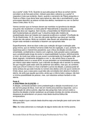 sou a porta" (João 10.9). Quando os que pela graça de Deus se acham dentro
convidam os de fora para entrar, indicam para eles o alicerce ou a porta? A
resposta é mais que evidente. Assim, quando o carcereiro de Filipos perguntou a
Paulo e a Silas o que devia fazer para salvar-se, eles não o aconselharam a que
procurasse descobrir se estava na lista dos eleitos; mandaram-no crer no Senhor
Jesus Cristo (Atos 16.31).
Vamos concluir que os homens devem ser mantidos na ignorância da eleição
enquanto não receberem a Cristo pela fé? Naturalmente a resposta a esta
pergunta deve ser negativa. Sem dúvida, a Assembléia de Westminster estava
bem fundamentada ao advertir que "a doutrina deste alto mistério de
predestinação deve ser tratada com especial prudência e cuidado" (Confissão de
Fé de Westminster, III, 8), mas isto não pode significar que deva ser mantida
oculta dos não salvos. Muito ao contrário, eles devem ser advertidos que não
torçam esta verdade e exortados a fazerem uso apropriado dela.
Especificamente, deve-se dizer a eles que a eleição dá lugar à salvação pela
graça divina, que os méritos humanos estão fora de cogitação, e que, portanto, há
esperança para o maioral dos pecadores; que o Deus da eleição convida com
sinceridade, cordialmente e mesmo com urgência, todo pecador para a salvação;
que a predestinação longe de excluir a responsabilidade humana, definitivamente
a inclui, de modo que todos os que ouvem a proclamação do Evangelho estão, por
dever sagrado, moralmente obrigados a crer, e, não sendo Deus a causa da
incredulidade como é a causa da fé, os que persistem na incredulidade perecem
por inteira culpa deles mesmos; que o decreto da eleição não é secreto no sentido
de que ninguém pode estar certo de pertencer aos eleitos, mas que, ao contrário,
visto que a fé em Cristo é o fruto e também a prova da eleição, a pessoa pode ter
tanta certeza de que está incluída no número dos eleitos como de que é crente em
Cristo Jesus; que a casa para a qual eles são convidados tem alicerce imutável e
eterno, de sorte que aquele que entra, ainda que o inferno todo o ataque, não terá
a mínima possibilidade de perecer, mas, com absoluta certeza herdará a vida
eterna.
Parte X
A DOUTRINA DA ELEIÇÃO - I
A eleição, conhecida também como predestinação e eleição incondicional, é um
ato da livre graça de Deus. Com isto em mente procuraremos responder, com a
colaboração de vários autores, algumas das perguntas mais comuns sobre a
doutrina da eleição e tentar esclarecer as principais dúvidas de crentes sinceros,
desejosos de aprenderem um pouco mais desta doutrina bíblica tão
enriquecedora.
Minha oração é que o estudo desta doutrina seja uma benção para você como tem
sido para mim.
Obs: As notas adicionais e a tradução de alguns textos são de minha autoria.
Reverendo Gilson de Oliveira Pastor da Igreja Presbiteriana de Nova Vida 41
 