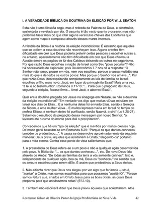 I. A VERACIDADE BÍBLICA DA DOUTRINA DA ELEIÇÃO POR W. J. SEATON
Esta não é uma filosofia cega, mas é retirada da Palavra de Deus, é construída,
sustentada e revelada por ela. O assunto é tão vasto quanto o oceano; mas não
podemos fazer mais do que citar alguns versículos chaves das Escrituras que
agem como mapa e compasso através desses mares imensos.
A história da Bíblia é a história da eleição incondicional. É estranho que aqueles
que se opõem a essa doutrina não reconheçam isso. Alguns crentes têm
dificuldade em crer que Deus poderia preterir certas pessoas e escolher outras e,
no entanto, aparentemente não têm dificuldade em crer que Deus chamou a
Abraão dentre os pagãos de Ur dos Caldeus deixando os outros no paganismo.
Por que razão Deus escolheu a nação de Israel como Seu "povo peculiar"? Não
há necessidade de especular, pois Deuteronômio 7.7 nos dá a resposta: "O
Senhor não tomou prazer em vós, nem vos escolheu, porque a vossa multidão era
mais do que a de todos os outros povos: Mas porque o Senhor vos amava...". Por
que razão Deus, desrespeitando completamente as leis de família de Israel,
escolheu o filho mais novo, Jacó, em lugar do primogênito Esaú? Mais uma vez,
"à lei e ao testemunho". Romanos 9.11-13: "... Para que o propósito de Deus,
segundo a eleição, ficasse firme... Amei Jacó, e aborreci Esaú".
Qual era a doutrina pregada por Jesus na sinagoga em Nazaré, se não a doutrina
da eleição incondicional? "Em verdade vos digo que muitas viúvas existiam em
Israel nos dias de Elias... E a nenhuma delas foi enviado Elias, senão a Serepta
de Sidom, a uma mulher viúva... E muitos leprosos havia em Israel no tempo do
profeta Eliseu, e nenhum deles foi purificado, senão Naamã, o siro" (Lc 4.25-27).
Sabemos o resultado da pregação dessa mensagem por nosso Senhor: "o
levaram até o cume do monte para dali o precipitarem".
Concedemos que há um "tipo de eleição" que é mantida por muitos crentes hoje.
De modo geral baseiam-se em Romanos 8.29: "Porque os que dantes conheceu
também os predestinou...". A causa se desenvolve aproximadamente da seguinte
maneira: Deus previu aqueles que aceitariam a Cristo, "elegendo-os" portanto
para a vida eterna. Contra esse ponto de vista salientamos que:
1. A presciência de Deus refere-se a um povo e não a qualquer ação desenvolvida
pelo povo. A Bíblia diz: "... os que dantes conheceu...", etc. De novo Deus fala
através de Amós: "De todas as famílias da terra a vós somente conheci". Isto é,
independente de qualquer ação, boa ou má, Deus os "conheceu" no sentido que
os amou e escolheu para serem dEle. É assim que predestinou a Seus eleitos.
2. Não adianta dizer que Deus nos elegeu por ver algo que faríamos – isto é,
"aceitar" a Cristo, mas somos escolhidos para que possamos "aceitá-lO". "Porque
somos feitura sua, criados em Cristo Jesus para as boas obras, as quais Deus
preparou para que andássemos nelas" (Ef 2.10).
3. Também não resolverá dizer que Deus previu aqueles que acreditariam. Atos
Reverendo Gilson de Oliveira Pastor da Igreja Presbiteriana de Nova Vida 42
 
