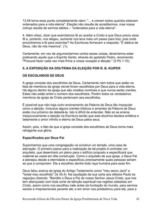 13.48 torna esse ponto completamente claro: "... e creram todos quantos estavam
ordenados para a vida eterna". Eleição não resulta de acreditarmos, mas nossa
crença resulta de sermos eleitos – "ordenados para a vida eterna".
4. Além disso, dizer que exercitamos fé ao aceitar a Cristo e que Deus previu essa
fé e, portanto, nos elegeu, somente nos leva mais um passo para traz; pois onde
encontramos a fé para exercitar? As Escrituras fornecem a resposta: "É dádiva de
Deus, não de nós mesmos". (1).
Certamente, em vez de argumentarmos contra essas coisas, deveríamos estar
praticando aquilo que o Espírito Santo, através do apóstolo Pedro, recomenda:
"Procurai fazer cada vez mais firme a vossa vocação e eleição " (2 Pe 1.10).
II. A EXPOSIÇÃO DA DOUTRINA DA ELEIÇÃO POR R. B. KUIPER
OS ESCOLHIDOS DE DEUS
A igreja consiste dos escolhidos de Deus. Certamente nem todos que estão na
lista de membros da igreja visível foram escolhidos por Deus para a vida eterna.
Há alguns dentro da igreja que são cristãos nominais e que nunca serão crentes.
Estes não estão entre o número dos escolhidos. Porém todos os verdadeiros
membros da igreja de Cristo pertencem aos escolhidos.
É possível que não haja outro ensinamento da Palavra de Deus tão impopular
como a eleição. Inclusive alguns crentes bíblicos e amantes da Palavra de Deus
estão mui próximo de detestá-la. Isto é difícil de entender. Não só se ensina
inequivocamente a eleição na Escritura senão que esta doutrina declara enfática e
belamente o amor infinito e eterno de Deus pelos seus.
Assim, pois, o fato de que a igreja consiste dos escolhidos de Deus torna mais
refulgente sua glória.
Especificados por Deus Pai
Suponhamos que uma congregação vá construir um templo, uma casa de
adoração. O primeiro passo para a realização de tal projeto é contratar um
arquiteto, que desenhará um plano para o edifício proposto e especificará que
material se usará em dita construção. Como o arquiteto de sua igreja, o Deus Pai
a planejou desde a eternidade e especificou precisamente quais pessoas seriam
as que a comporiam. Ele a escolheu dentre toda raça humana para esse fim.
Deus falou acerca da igreja do Antigo Testamento como "meu servo Jacó" e
"Israel meu escolhido" (Is 45.4). Na saudação de sua carta aos efésios Paulo se
regozijou dizendo: "Bendito o Deus e Pai de nosso Senhor Jesus Cristo, que nos
tem abençoado com toda sorte de bênção espiritual nas regiões celestiais em
Cristo, assim como nos escolheu nele antes da fundação do mundo, para sermos
santos e irrepreensíveis perante ele; e em amor nos predestinou para ele, para a
Reverendo Gilson de Oliveira Pastor da Igreja Presbiteriana de Nova Vida 43
 