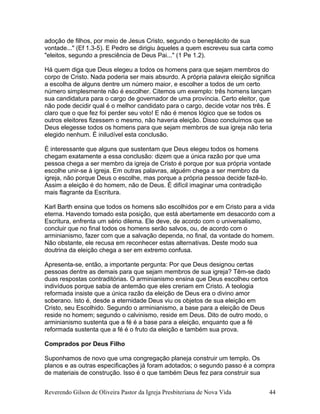adoção de filhos, por meio de Jesus Cristo, segundo o beneplácito de sua
vontade..." (Ef 1.3-5). E Pedro se dirigiu àqueles a quem escreveu sua carta como
"eleitos, segundo a presciência de Deus Pai..." (1 Pe 1.2).
Há quem diga que Deus elegeu a todos os homens para que sejam membros do
corpo de Cristo. Nada poderia ser mais absurdo. A própria palavra eleição significa
a escolha de alguns dentre um número maior, e escolher a todos de um certo
número simplesmente não é escolher. Citemos um exemplo: três homens lançam
sua candidatura para o cargo de governador de uma província. Certo eleitor, que
não pode decidir qual é o melhor candidato para o cargo, decide votar nos três. É
claro que o que fez foi perder seu voto! E não é menos lógico que se todos os
outros eleitores fizessem o mesmo, não haveria eleição. Disso concluímos que se
Deus elegesse todos os homens para que sejam membros de sua igreja não teria
elegido nenhum. É iniludível esta conclusão.
É interessante que alguns que sustentam que Deus elegeu todos os homens
chegam exatamente a essa conclusão: dizem que a única razão por que uma
pessoa chega a ser membro da igreja de Cristo é porque por sua própria vontade
escolhe unir-se à igreja. Em outras palavras, alguém chega a ser membro da
igreja, não porque Deus o escolhe, mas porque a própria pessoa decide fazê-lo.
Assim a eleição é do homem, não de Deus. É difícil imaginar uma contradição
mais flagrante da Escritura.
Karl Barth ensina que todos os homens são escolhidos por e em Cristo para a vida
eterna. Havendo tomado esta posição, que está abertamente em desacordo com a
Escritura, enfrenta um sério dilema. Ele deve, de acordo com o universalismo,
concluir que no final todos os homens serão salvos, ou, de acordo com o
arminianismo, fazer com que a salvação dependa, no final, da vontade do homem.
Não obstante, ele recusa em reconhecer estas alternativas. Deste modo sua
doutrina da eleição chega a ser em extremo confusa.
Apresenta-se, então, a importante pergunta: Por que Deus designou certas
pessoas dentre as demais para que sejam membros de sua igreja? Têm-se dado
duas respostas contraditórias. O arminianismo ensina que Deus escolheu certos
indivíduos porque sabia de antemão que eles creriam em Cristo. A teologia
reformada insiste que a única razão da eleição de Deus era o divino amor
soberano. Isto é, desde a eternidade Deus viu os objetos de sua eleição em
Cristo, seu Escolhido. Segundo o arminianismo, a base para a eleição de Deus
reside no homem; segundo o calvinismo, reside em Deus. Dito de outro modo, o
arminianismo sustenta que a fé é a base para a eleição, enquanto que a fé
reformada sustenta que a fé é o fruto da eleição e também sua prova.
Comprados por Deus Filho
Suponhamos de novo que uma congregação planeja construir um templo. Os
planos e as outras especificações já foram adotados; o segundo passo é a compra
de materiais de construção. Isso é o que também Deus fez para construir sua
Reverendo Gilson de Oliveira Pastor da Igreja Presbiteriana de Nova Vida 44
 