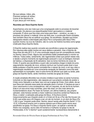 De sua cabeça, mãos, pés,
Precioso sangue ali verteu;
Coroa vil de espinhos foi
A que Jesus por mim levou.
Reunidos por Deus Espírito Santo
Suponhamos uma vez mais que uma congregação está no processo de levantar
um templo. Os planos e as especificações foram aprovados e o material
comprado. É obvio que fica mais uma coisa para fazer – construir, ou seja, o
processo de colocar o material. Uma vez feito isso, a construção ficará completa.
Isso também Deus faz ao edificar sua igreja. Os escolhidos, aqueles que foram
designados desde a eternidade pelo Deus Pai e comprados pelo Deus Filho
quando morreu na cruz do Calvário, são no curso da história reunidos como igreja
cristã pelo Deus Espírito Santo.
O Espírito realiza isso quando concede aos escolhidos a graça da regeneração.
Por natureza eles estão mortos em seus delitos e pecados, mas o Espírito de
Deus lhes dá vida (Ef 2.1). É uma conclusão segura que em conseqüência crerão
no Senhor Jesus Cristo. Alguns dos escolhidos estão predestinados a morrer na
infância. Todos estes, certamente, são regenerados antes que partam desta vida,
e desde o próprio momento da regeneração possuem o que os teólogos chamam
de habitus, a disposição da fé salvadora. Isso os torna membros do corpo de
Cristo. E quanto aos escolhidos a quem são concedidos chegar à idade do juízo,
seguramente nascerão de novo, embora nenhum ser humano pode dizer a que
idade pudesse o Espírito querer conceder-lhe o nascer de novo; e em seu caso a
regeneração resultará em uma consciente recepção do Salvador como Ele está
apresentado no evangelho. Isso é outra forma de afirmar que cedo ou tarde, pela
graça do Espírito Santo, serão membros viventes da igreja de Cristo.
A noção ampliada difundida nos círculos cristãos é que todos os seres humanos,
incluindo os não-regenerados, são capazes por sua própria vontade de aceitar a
Cristo como Salvador e ao fazer isso unir-se à igreja de Cristo. Com efeito, diz-se
que Deus tem deixado essa parte da salvação para o homem. E declara-se que o
novo nascimento é uma conseqüência, não um requisito, do ato de fé do homem.
Este é um dos erros mais correntes, para não dizer um dos mais sérios do
fundamentalismo atual. Por fazer do homem, em última instância, seu próprio
salvador, esta heresia comete a maior violência à doutrina cardial da Palavra de
Deus, a saber: a salvação pela graça de Deus. A Escritura ensina
inequivocamente que ninguém pode vir a Cristo em fé se o Pai não lhe trouxer (Jo
6.44); que antes que a fé chegue a ser um ato do homem, é um dom de Deus (Fp
1.29); e que "ninguém pode dizer: Senhor Jesus! senão pelo Espírito Santo" (1 Co
12.3). A Escritura ensina com a mesma clareza que é Deus quem reúne seus
escolhidos na igreja. Foi Deus o Espírito Santo quem, ao aplicar o sermão de
Pedro nos corações, reuniu três mil homens e mulheres na igreja no dia de
Pentecostes. E foi "o Senhor" quem posteriormente "acrescentava diariamente à
Reverendo Gilson de Oliveira Pastor da Igreja Presbiteriana de Nova Vida 46
 