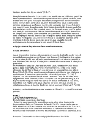 igreja os que haviam de ser salvos" (At 2.47).
Que gloriosa manifestação do amor divino é a reunião dos escolhidos na igreja! Se
Deus tivesse escolhido certos indivíduos para constituir o corpo de seu Filho, mas
tivesse feito com que a realização dessa seleção dependesse do consentimento
deles, nenhum deles seria salvo. Se, além de escolhê-los, Deus os comprasse
com seu sangue para que fossem membros de sua igreja, mas tivesse feito com
que o cumprimento dessa transação dependesse da aceitação de suas condições,
todos estariam perdidos. Tão grande é o amor de Deus pelos seus que Ele realiza
sua salvação exclusivamente. Não só os escolheu desde a fundação do mundo e
os comprou no Calvário, como também é Ele quem torna válidas essa eleição e
essa compra por meio da operação de seu Espírito dentro deles. O Espírito Santo
os traz da morte para a vida, concedendo-lhes a fé salvadora e assim os torna
membros de Cristo. Desde o princípio até o fim, sua salvação depende
exclusivamente da graça soberana e do amor infinito de Deus.
A igreja consiste daqueles que Deus ama imensamente.
Salvos para servir
Agora é necessário chamar a atenção para um aspecto da eleição que às vezes é
descuidado por aqueles que confessam esta doutrina. Indubitavelmente a eleição
é para a salvação (2), mas a Escritura ensina em uma forma não menos enfática
que é também para serviço. A salvação e o serviço são inseparáveis. A salvação é
para servir.
Os membros da igreja de Cristo são feitura de Deus, "criados em Cristo Jesus
para as boas obras" (Ef 2.10). Porque foram comprados, estão sob a solene
obrigação de glorificar a Deus em seus corpos e em seus espíritos, que são de
Deus (1 Co 6.20). Cristo se entregou por eles para redimi-los de toda iniqüidade e
purificar para Si mesmo um povo peculiar, zeloso de boas obras (Tt 2.14). E
digamos com toda a ênfase de que somos capazes – Deus Pai escolheu a sua
igreja em seu amor soberano, o Filho a comprou com seu precioso sangue, e o
Espírito Santo veio para morar nela com o fim de que testificasse. É raça eleita,
sacerdócio real, nação santa, povo adquirido por Deus para que anuncie as
virtudes daquele que a chamou das trevas para a sua maravilhosa luz (1 Pe 2.9).
A igreja consiste daqueles que amam e servem ao Deus trino, porque Ele os amou
primeiro.
Parte XI
A DOUTRINA REFORMADA
Da Autoridade suprema das Escrituras
A doutrina que me proponho a considerar neste artigo foi de fundamental
importância na Reforma Protestante do Século XVI. Em contraposição, por um
lado, à doutrina católica romana de uma tradição oral apostólica e, por outro lado,
ao misticismo dos assim chamados entusiastas ou reformadores radicais, os
Reformadores defenderam a doutrina da autoridade suprema das Escrituras. Essa
Reverendo Gilson de Oliveira Pastor da Igreja Presbiteriana de Nova Vida 47
 