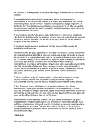 foi, portanto, a sua resposta à autoridade da tradição eclesiástica e do misticismo
pessoal.
A autoridade suprema das Escrituras também é uma doutrina puritano-
presbiteriana. A ela os puritanos tiveram que apelar freqüentemente na luta que
foram obrigados a travar contra as imposições litúrgicas da Igreja Anglicana.1 A
Confissão de Fé de Westminster professa a referida doutrina em três parágrafos
do seu primeiro capítulo. No quarto parágrafo, ela trata da origem ou fundamento
da autoridade das Escrituras:
A autoridade da Escritura Sagrada, razão pela qual deve ser crida e obedecida,
não depende do testemunho de qualquer homem ou igreja, mas depende somente
de Deus (a mesma verdade) que é o seu Autor; tem, portanto, de ser recebida,
porque é a Palavra de Deus.
O parágrafo quinto aborda a questão da certeza ou convicção pessoal da
autoridade das Escrituras:
Pelo testemunho da Igreja podemos ser movidos e incitados a um alto e reverente
apreço pela Escritura Sagrada; a suprema excelência do seu conteúdo, a eficácia
da sua doutrina, a majestade do seu estilo, a harmonia de todas as suas partes, o
escopo do seu todo (que é dar a Deus toda a glória), a plena revelação que faz do
único meio de salvar-se o homem, as suas muitas outras excelências
incomparáveis e completa perfeição são argumentos pelos quais abundantemente
se evidencia ser ela a Palavra de Deus; contudo, a nossa plena persuasão e
certeza da sua infalível verdade e divina autoridade provém da operação interna
do Espírito Santo que, pela Palavra e com a Palavra, testifica em nossos
corações.
O décimo e último parágrafo desse capítulo confere às Escrituras (a voz do
Espírito Santo) a palavra final para toda e qualquer questão religiosa,
reconhecendo-a como supremo tribunal de recursos em matéria de fé e prática:
O Juiz Supremo, pelo qual todas as controvérsias religiosas têm de ser
determinadas, e por quem serão examinados todos os decretos de concílios,
todas as opiniões dos antigos escritores, todas as doutrinas de homens e opiniões
particulares; o Juiz Supremo, em cuja sentença nos devemos firmar, não pode ser
outro senão o Espírito Santo falando na Escritura.
Em dias como os que estamos vivendo, em que cresce a impressão de que o
evangelicalismo moderno (particularmente o brasileiro) manifesta profunda crise
teológica, eclesiástica e litúrgica,2 convém considerar novamente essa importante
doutrina reformado-puritana. Convém uma palavra de alerta contra antigas e
novas tendências de usurpar ou limitar a autoridade da Palavra de Deus. Tal é o
propósito deste artigo.
I. Definição
Reverendo Gilson de Oliveira Pastor da Igreja Presbiteriana de Nova Vida 48
 