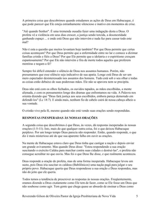 A primeira coisa que descobrimos quando estudamos as ações de Deus em Habacuque, é
que pode parecer que Ele esteja estranhamente silencioso e inativo em momentos de crise.
"Até quando Senhor". É uma tremenda ousadia fazer uma indagação desta a Deus. O
profeta vê a violência em seus dias crescer, a justiça sendo torcida, a desonestidade
ganhando espaço ... e onde está Deus que não intervém e nada faz para cassar todo este
mal?
Não é esta a questão que muitos levantam hoje também? Por que Deus permite que certas
coisas aconteçam? Por que Deus permite que a enfermidade entre no lar e comece a dizimar
famílias cristãs e fiéis a Deus? Por que Ele permite que a idolatria e o espiritismo cresçam
espantosamente? Por que Ele não intervém e fira de morte todos aqueles que proferem
mentiras e negam a fé?
Sempre foi difícil entender o silêncio de Deus nos assuntos humanos. Porém, não
presumamos que esse silêncio seja indicativo de sua apatia. Longe está Deus de ser um
mero espectador desinteressado nos assuntos dos homens. Tudo está sob o seu olhar e todas
as coisas estão debaixo de suas poderosas mãos. Ele não se apavora nem se precipita.
Deus não está com os olhos fechados, os ouvidos tapados, as mãos encolhidas, a mente
alienada, e com os pensamentos longe dos dramas que enfrentamos na vida. A Palavra nos
orienta dizendo que "Deus fará justiça aos seus escolhidos, embora pareça demorado em
defendê-los" (Lc 18:7). E ainda mais, nenhum fio de cabelo cairá de nossa cabeça alheio a
sua vontade.
O cristão vive pela fé, mesmo quando não está vendo suas orações sendo respondidas.
RESPOSTAS INESPERADAS ÀS NOSSAS ORAÇÕES
A segunda coisa que descobrimos é que Deus, às vezes, dá respostas inesperadas às nossas
orações (1:5-11). Isto, mais do que qualquer outra coisa, foi o que deixou Habacuque
perplexo. Por um longo tempo Deus parecia não responder. Então, quando responde, o que
diz é mais misterioso até do que sua aparente falha em ouvir as orações.
Na mente de Habacuque estava claro que Deus tinha que castigar a nação e depois enviar
um grande avivamento. Mas quando Deus disse: "Estou respondendo a sua oração
suscitando o exército Caldeu para marchar contra suas cidades e destruí-las", o profeta não
consegue acreditar no que ouviu. Mas foi o que Deus lhe disse, e que realmente aconteceu.
Deus responde a oração do profeta, mas de uma forma inesperada. Habacuque levou um
susto, pois Deus iria suscitar os caldeus (Babilônicos) uma nação pagã para julgar o seu
próprio povo. Habacuque queria que Deus respondesse a sua oração e Deus respondeu, mas
não do jeito que ele queria.
Todos temos a tendência de prescrever as respostas às nossas orações. Freqüentemente,
oramos dizendo a Deus exatamente como Ele tem de fazer, como se Ele fosse um Deus que
não soubesse como agir. Tem gente que chega quase ao absurdo de ensinar a Deus como
Reverendo Gilson de Oliveira Pastor da Igreja Presbiteriana de Nova Vida 5
 
