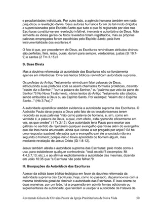 e peculiaridades individuais. Por outro lado, a agência humana também em nada
prejudicou a revelação divina. Seus autores humanos foram de tal modo dirigidos
e supervisionados pelo Espírito Santo que tudo o que foi registrado por eles nas
Escrituras constitui-se em revelação infalível, inerrante e autoritativa de Deus. Não
somente as idéias gerais ou fatos revelados foram registrados, mas as próprias
palavras empregadas foram escolhidas pelo Espírito Santo, pela livre
instrumentalidade dos escritores.4
O fato é que, por procederem de Deus, as Escrituras reivindicam atributos divinos:
são perfeitas, fiéis, retas, puras, duram para sempre, verdadeiras, justas (Sl 19.7-
9) e santas (2 Tm 3.15).5
B. Base Direta
Mas a doutrina reformada da autoridade das Escrituras não se fundamenta
apenas em inferências. Diversos textos bíblicos reivindicam autoridade suprema.
Os profetas do Antigo Testamento reivindicam falar palavras de Deus,
introduzindo suas profecias com as assim chamadas fórmulas proféticas, dizendo:
"assim diz o Senhor," "ouvi a palavra do Senhor," ou "palavra que veio da parte do
Senhor."6 No Novo Testamento, vários textos do Antigo Testamento são citados,
sendo atribuídos a Deus ou ao Espírito Santo. Por exemplo: "Assim diz o Espírito
Santo..." (Hb 3:7ss).7
A autoridade apostólica também evidencia a autoridade suprema das Escrituras. O
Apóstolo Paulo dava graças a Deus pelo fato de os tessalonicenses terem
recebido as suas palavras "não como palavra de homens, e, sim, como em
verdade é, a palavra de Deus, a qual, com efeito, está operando eficazmente em
vós, os que credes" (1 Ts 2:13). Que autoridade teria Paulo para exortar aos
gálatas no sentido de rejeitarem qualquer evangelho que fosse além do evangelho
que ele lhes havia anunciado, ainda que viesse a ser pregado por anjos? Só há
uma resposta razoável: ele sabia que o evangelho por ele anunciado não era
segundo o homem; porque não o havia aprendido de homem algum, mas
mediante revelação de Jesus Cristo (Gl 1:8-12).
Jesus também atesta a autoridade suprema das Escrituras: pelo modo como a
usa, para estabelecer qualquer controvérsia: "está escrito"8 (exemplos: Mt
4:4,6,7,10; etc.), e ao afirmar explicitamente a autoridade das mesmas, dizendo
em João 10:35 que "a Escritura não pode falhar."9
III. Usurpações da Autoridade das Escrituras
Apesar da sólida base bíblico-teológica em favor da doutrina reformada da
autoridade suprema das Escrituras, hoje, como no passado, deparamo-nos com a
mesma tendência geral de diminuir a autoridade das Escrituras. E isso ocorre de
duas maneiras: por um lado, há a propensão em admitir fontes adicionais ou
suplementares de autoridade, que tendem a usurpar a autoridade da Palavra de
Reverendo Gilson de Oliveira Pastor da Igreja Presbiteriana de Nova Vida 50
 
