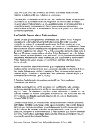 Deus. Por outro lado, há a tendência de limitar a autoridade das Escrituras,
negando-a, subjetivando-a ou reduzindo o seu escopo.
Com relação à primeira dessas tendências, pelo menos três fontes suplementares
usurpadoras da autoridade das Escrituras podem ser identificadas: a tradição
(degenerada em tradicionalismo), a emoção (degenerada em emocionalismo) e a
razão (degenerada no racionalismo). Sempre que um desses elementos é
indevidamente enfatizado, a autoridade das Escrituras é questionada, diminuída
ou mesmo suplantada.
A. A Tradição Degenerada em Tradicionalismo
Este foi um dos grandes problemas enfrentados pelo Senhor Jesus. A religião
judaica havia se tornado incrivelmente tradicionalista. Havendo cessado a
revelação, os judeus, já no segundo século antes de Cristo, produziram uma
infinidade de tradições ou interpretações da Lei, conhecidas como Mishnah. Essas
tradições foram cuidadosamente guardadas pelos escribas e fariseus por séculos,
até serem registradas nos séculos IV e V A.D., passando a ser conhecidas como o
Talmude,10 a interpretação judaica oficial do Antigo Testamento até o dia de hoje.
Muitas dessas tradições judaicas eram, entretanto, distorções do ensino do Antigo
Testamento. Mas tornaram-se tão autoritativas, que suplantaram a autoridade do
Antigo Testamento. Jesus acusou severamente os escribas e fariseus da sua
época, dizendo:
Em vão me adoram, ensinando doutrinas que são preceitos de homens.
Negligenciando o mandamento de Deus, guardais a tradição dos homens. E disse-
lhes ainda: Jeitosamente rejeitais o preceito de Deus para guardardes a vossa
própria tradição... invalidando a palavra de Deus pela vossa própria tradição que
vós mesmos transmitistes... (Mc 7.7-9,13).11
O Apóstolo Paulo também denunciou essa tendência. Escrevendo aos
colossenses, ele advertiu:
Cuidado que ninguém vos venha a enredar com sua filosofia e vãs sutilezas,
conforme a tradição dos homens, conforme os rudimentos do mundo, e não
segundo Cristo... Se morrestes com Cristo para os rudimentos do mundo, por que,
como se vivêsseis no mundo, vos sujeitais a ordenanças: Não manuseies isto, não
proves aquilo, não toques aquiloutro, segundo os preceitos e doutrinas dos
homens? (Cl 2.8,20-22).
Quinze séculos depois, os Reformadores se depararam com o mesmo problema:
as tradições contidas nos livros apócrifos e pseudepígrafos, nos escritos dos pais
da igreja, nas decisões conciliares e nas bulas papais também degeneraram em
tradicionalismo. As tradições eclesiásticas adquiriram autoridade que não
possuíam, usurpando a autoridade bíblica. É neste contexto que se deve entender
a doutrina reformada da autoridade das Escrituras. Trata-se, primordialmente, de
uma reação à posição da Igreja Católica.
Reverendo Gilson de Oliveira Pastor da Igreja Presbiteriana de Nova Vida 51
 