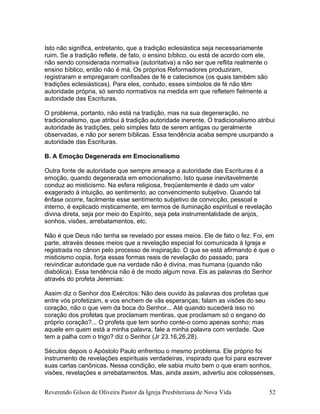 Isto não significa, entretanto, que a tradição eclesiástica seja necessariamente
ruim. Se a tradição reflete, de fato, o ensino bíblico, ou está de acordo com ele,
não sendo considerada normativa (autoritativa) a não ser que reflita realmente o
ensino bíblico, então não é má. Os próprios Reformadores produziram,
registraram e empregaram confissões de fé e catecismos (os quais também são
tradições eclesiásticas). Para eles, contudo, esses símbolos de fé não têm
autoridade própria, só sendo normativos na medida em que refletem fielmente a
autoridade das Escrituras.
O problema, portanto, não está na tradição, mas na sua degeneração, no
tradicionalismo, que atribui à tradição autoridade inerente. O tradicionalismo atribui
autoridade às tradições, pelo simples fato de serem antigas ou geralmente
observadas, e não por serem bíblicas. Essa tendência acaba sempre usurpando a
autoridade das Escrituras.
B. A Emoção Degenerada em Emocionalismo
Outra fonte de autoridade que sempre ameaça a autoridade das Escrituras é a
emoção, quando degenerada em emocionalismo. Isto quase inevitavelmente
conduz ao misticismo. Na esfera religiosa, freqüentemente é dado um valor
exagerado à intuição, ao sentimento, ao convencimento subjetivo. Quando tal
ênfase ocorre, facilmente esse sentimento subjetivo de convicção, pessoal e
interno, é explicado misticamente, em termos de iluminação espiritual e revelação
divina direta, seja por meio do Espírito, seja pela instrumentalidade de anjos,
sonhos, visões, arrebatamentos, etc.
Não é que Deus não tenha se revelado por esses meios. Ele de fato o fez. Foi, em
parte, através desses meios que a revelação especial foi comunicada à Igreja e
registrada no cânon pelo processo de inspiração. O que se está afirmando é que o
misticismo copia, forja essas formas reais de revelação do passado, para
reivindicar autoridade que na verdade não é divina, mas humana (quando não
diabólica). Essa tendência não é de modo algum nova. Eis as palavras do Senhor
através do profeta Jeremias:
Assim diz o Senhor dos Exércitos: Não deis ouvido às palavras dos profetas que
entre vós profetizam, e vos enchem de vãs esperanças; falam as visões do seu
coração, não o que vem da boca do Senhor... Até quando sucederá isso no
coração dos profetas que proclamam mentiras, que proclamam só o engano do
próprio coração?... O profeta que tem sonho conte-o como apenas sonho; mas
aquele em quem está a minha palavra, fale a minha palavra com verdade. Que
tem a palha com o trigo? diz o Senhor (Jr 23.16,26,28).
Séculos depois o Apóstolo Paulo enfrentou o mesmo problema. Ele próprio foi
instrumento de revelações espirituais verdadeiras, inspirado que foi para escrever
suas cartas canônicas. Nessa condição, ele sabia muito bem o que eram sonhos,
visões, revelações e arrebatamentos. Mas, ainda assim, advertiu aos colossenses,
Reverendo Gilson de Oliveira Pastor da Igreja Presbiteriana de Nova Vida 52
 