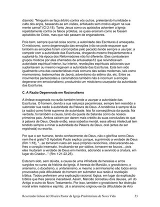 dizendo: "Ninguém se faça árbitro contra vós outros, pretextando humildade e
culto dos anjos, baseando-se em visões, enfatuado sem motivo algum na sua
mente carnal" (Cl 2:18). Tanto Jesus como os apóstolos advertem a Igreja
repetidamente contra os falsos profetas, os quais ensinam como se fossem
apóstolos de Cristo, mas que não passam de enganadores.
Pois bem, sempre que tal coisa ocorre, a autoridade das Escrituras é ameaçada.
O misticismo, como degeneração das emoções (não se pode esquecer que
também as emoções foram corrompidas pelo pecado) tende sempre a usurpar, a
competir com a autoridade das Escrituras, chegando mesmo freqüentemente a
suplantá-la. Na época dos Reformadores não foi diferente. Eles combateram
grupos místicos por eles chamados de entusiastas12 que reivindicavam
autoridade espiritual interior, luz interior, revelações espirituais adicionais que
suplantavam ou mesmo negavam a autoridade das Escrituras. Esta tem sido
igualmente uma das características mais comuns das seitas modernas, tais como
mormonismo, testemunhas de Jeová, adventismo do sétimo dia, etc. Entre os
movimentos pentecostais e carismáticos também não é incomum a emoção
degenerar em emocionalismo, produzindo um misticismo usurpador da autoridade
das Escrituras.
C. A Razão Degenerada em Racionalismo
A ênfase exagerada na razão também tende a usurpar a autoridade das
Escrituras. O homem, devido a sua natureza pecaminosa, sempre tem resistido a
submeter sua razão à autoridade da Palavra de Deus. A tendência é sempre tê-la
(a razão) como fonte suprema de autoridade. Isto foi conseqüência da queda. Na
verdade, foi também a causa, tanto da queda de Satanás como de nossos
primeiros pais. Ambos caíram por darem mais crédito às suas conclusões do que
à palavra de Deus. Desde então, essa soberba mental, essa altivez intelectual tem
tendido sempre a minar a autoridade da Palavra de Deus, oral (antes de ser
registrada) ou escrita.
Por que o ser humano, tendo conhecimento de Deus, não o glorifica como Deus
nem lhe é grato? O Apóstolo Paulo explica: porque, suprimindo a verdade de Deus
(Rm 1:18), "...se tornaram nulos em seus próprios raciocínios, obscurecendo-se-
lhes o coração insensato. Inculcando-se por sábios, tornaram-se loucos... pois
eles mudaram a verdade de Deus em mentira, adorando e servindo a criatura, em
lugar do Criador...’’ (Rm 1:21-22,25).
Esta tem sido, sem dúvida, a causa de uma infinidade de heresias e erros
surgidos no curso da história da Igreja. A heresia de Marcião, o gnosticismo, o
arianismo, o docetismo, o unitarianismo, e mesmo o arminianismo são todos erros
provocados pela dificuldade do homem em submeter sua razão à revelação
bíblica. Todos preferiram uma explicação racional, lógica, em lugar da explicação
bíblica que lhes parecia inaceitável. Assim, Marcião concebeu dois deuses, um do
Antigo e outro do Novo Testamento. Por isso, também o gnosticismo fez distinção
moral entre matéria e espírito. Já o arianismo originou-se da dificuldade de Ario
Reverendo Gilson de Oliveira Pastor da Igreja Presbiteriana de Nova Vida 53
 