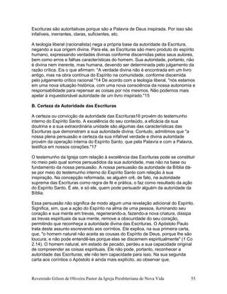 Escrituras são autoritativas porque são a Palavra de Deus inspirada. Por isso são
infalíveis, inerrantes, claras, suficientes, etc.
A teologia liberal (racionalista) nega a própria base da autoridade da Escritura,
negando a sua origem divina. Para ela, as Escrituras são mero produto do espírito
humano, expressando verdades divinas conforme discernidas pelos seus autores,
bem como erros e falhas características do homem. Sua autoridade, portanto, não
é divina nem inerente, mas humana, devendo ser determinada pelo julgamento da
razão crítica. Eis o que afirmam: "A verdade divina não é encontrada em um livro
antigo, mas na obra contínua do Espírito na comunidade, conforme discernida
pelo julgamento crítico racional."14 De acordo com a teologia liberal, "nós estamos
em uma nova situação histórica, com uma nova consciência da nossa autonomia e
responsabilidade para repensar as coisas por nós mesmos. Não podemos mais
apelar à inquestionável autoridade de um livro inspirado."15
B. Certeza da Autoridade das Escrituras
A certeza ou convicção da autoridade das Escrituras16 provém do testemunho
interno do Espírito Santo. A excelência do seu conteúdo, a eficácia da sua
doutrina e a sua extraordinária unidade são algumas das características das
Escrituras que demonstram a sua autoridade divina. Contudo, admitimos que "a
nossa plena persuasão e certeza da sua infalível verdade e divina autoridade
provém da operação interna do Espírito Santo, que pela Palavra e com a Palavra,
testifica em nossos corações."17
O testemunho da Igreja com relação à excelência das Escrituras pode se constituir
no meio pelo qual somos persuadidos da sua autoridade, mas não na base ou
fundamento da nossa persuasão. A nossa persuasão da autoridade da Bíblia dá-
se por meio do testemunho interno do Espírito Santo com relação à sua
inspiração. Na concepção reformada, se alguém crê, de fato, na autoridade
suprema das Escrituras como regra de fé e prática, o faz como resultado da ação
do Espírito Santo. É ele, e só ele, quem pode persuadir alguém da autoridade da
Bíblia.
Essa persuasão não significa de modo algum uma revelação adicional do Espírito.
Significa, sim, que a ação do Espírito na alma de uma pessoa, iluminando seu
coração e sua mente em trevas, regenerando-a, fazendo-a nova criatura, dissipa
as trevas espirituais da sua mente, remove a obscuridade do seu coração,
permitindo que reconheça a autoridade divina das Escrituras. O Apóstolo Paulo
trata deste assunto escrevendo aos coríntios. Ele explica, na sua primeira carta,
que, "o homem natural não aceita as cousas do Espírito de Deus, porque lhe são
loucura; e não pode entendê-las porque elas se discernem espiritualmente" (1 Co
2.14). O homem natural, em estado de pecado, perdeu a sua capacidade original
de compreender as coisas espirituais. Ele não pode, portanto, reconhecer a
autoridade das Escrituras; ele não tem capacidade para isso. Na sua segunda
carta aos coríntios o Apóstolo é ainda mais explícito, ao observar que,
Reverendo Gilson de Oliveira Pastor da Igreja Presbiteriana de Nova Vida 55
 
