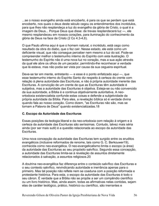 ...se o nosso evangelho ainda está encoberto, é para os que se perdem que está
encoberto, nos quais o deus deste século cegou os entendimentos dos incrédulos,
para que lhes não resplandeça a luz do evangelho da glória de Cristo, o qual é a
imagem de Deus... Porque Deus que disse: de trevas resplandecerá luz —, ele
mesmo resplandeceu em nossos corações, para iluminação do conhecimento da
glória de Deus na face de Cristo (2 Co 4.3-4,6).
O que Paulo afirma aqui é que o homem natural, o incrédulo, está cego como
resultado da obra do diabo, que o fez cair. Nesse estado, ele está como um
deficiente visual, que não consegue perceber nem mesmo a luz do sol. Pode-se
compreender melhor o testemunho interno do Espírito com esta ilustração. O
testemunho do Espírito não é uma nova luz no coração, mas a sua ação através
da qual ele abre os olhos de um pecador, permitindo-lhe reconhecer a verdade
que lá estava, mas não podia ser vista por causa da sua cegueira espiritual.
Deve-se ter em mente, entretanto — e esse é o ponto enfatizado aqui —, que
esse testemunho interno do Espírito Santo diz respeito à certeza do crente com
relação à plena autoridade das Escrituras, e não à própria autoridade inerente das
Escrituras. A convicção de um crente de que as Escrituras têm autoridade é
subjetiva, mas a autoridade das Escrituras é objetiva. Esteja-se ou não convencido
da sua autoridade, a Bíblia é e continua objetivamente autoritativa. A neo-
ortodoxia existencialista confunde estas coisas e defende a subjetividade da
própria autoridade da Bíblia. Para eles, a revelação bíblica só é verdade divina
quando fala ao nosso coração. Como dizem, "as Escrituras não são, mas se
tornam a Palavra de Deus" quando existencializadas.18
C. Escopo da Autoridade das Escrituras
Essas posições da teologia liberal e da neo-ortodoxia com relação à origem e à
certeza da autoridade das Escrituras são seríssimas. Contudo, talvez mais séria
ainda (por ser mais sutil) é a questão relacionada ao escopo da autoridade das
Escrituras.
Uma nova concepção da autoridade das Escrituras tem surgido entre os eruditos
evangélicos (inclusive reformados de renome, tais como G. C. Berkouwer19),
conhecida como neo-evangélica. O neo-evangelicalismo limita o escopo (a área)
da autoridade das Escrituras ao seu propósito salvífico. Segundo essa concepção,
a autoridade das Escrituras limita-se à revelação de assuntos diretamente
relacionados à salvação, a assuntos religiosos.20
A doutrina neo-evangélica faz diferença entre o conteúdo salvífico das Escrituras e
o seu contexto salvífico, reivindicando autoridade e inerrância apenas para o
primeiro. Mas tal posição não reflete nem se coaduna com a posição reformada e
protestante histórica. Para esta, o escopo da autoridade das Escrituras é todo o
seu cânon. É verdade que a Bíblia não se propõe a ser um compêndio científico
ou um livro histórico. Mas, ainda assim, todas as afirmativas nelas contidas, sejam
elas de caráter teológico, prático, histórico ou científico, são inerrantes e
Reverendo Gilson de Oliveira Pastor da Igreja Presbiteriana de Nova Vida 56
 