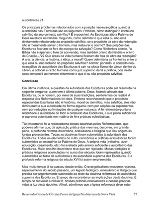 autoritativas.21
Os principais problemas relacionados com a posição neo-evangélica quanto à
autoridade das Escrituras são os seguintes: Primeiro, como distinguir o conteúdo
salvífico do seu contexto salvífico? É impossível. As Escrituras são a Palavra de
Deus revelada na história. Segundo, como delimitar o que está ou não está
diretamente relacionado ao propósito salvífico, se o propósito da obra da redenção
não é meramente salvar o homem, mas restaurar o cosmo? Que porções das
Escrituras ficariam de fora do escopo da salvação? Como Ridderbos admite, "a
Bíblia não é apenas o livro da conversão, mas também o livro da história e o livro
da Criação..."22 Que áreas da vida humana ficariam de fora da obra da redenção?
A arte, a ciência, a história, a ética, a moral? Quem delimitaria as fronteiras entre o
que está ou não incluído no propósito salvífico? Admitir, portanto, o conceito neo-
evangélico de autoridade das Escrituras é cair na cilada liberal do cânon dentro do
cânon, e colocar a razão humana como juiz supremo de fé e prática, pois neste
caso competirá ao homem determinar o que é ou não propósito salvífico.
Conclusão
Em última instância, a questão da autoridade das Escrituras pode ser resumida na
seguinte pergunta: quem tem a última palavra, Deus, falando através das
Escrituras, ou o homem, por meio de suas tradições, sentimentos ou razão? A
resposta dos Reformadores foi clara. Embora reconhecendo que o propósito
especial das Escrituras não é histórico, moral ou científico, mas salvífico, eles não
diminuíram a sua autoridade de forma alguma: nem por adições ou suplementos,
nem por reduções ou limitações de qualquer natureza. A fé reformado-puritana
reconhece a autoridade de todo o conteúdo das Escrituras, e sua plena suficiência
e suprema autoridade em matéria de fé e práticas eclesiásticas.
Tão importante foi a redescoberta destas doutrinas pelos Reformadores, que
pode-se afirmar que, da aplicação prática das mesmas, decorreu, em grande
parte, a profunda reforma doutrinária, eclesiástica e litúrgica que deu origem às
igrejas protestantes. Todas as doutrinas foram submetidas à autoridade das
Escrituras. Todos os elementos de culto, cerimônias e práticas eclesiásticas foram
submetidos ao escrutínio da Palavra de Deus. A própria vida (trabalho, lazer,
educação, casamento, etc.) foi avaliada pelo ensino suficiente e autoritativo das
Escrituras. Muito entulho doutrinário teve que ser rejeitado. Muitas tradições e
práticas religiosas acumuladas no curso dos séculos foram reprovadas quando
submetidas ao teste da suficiência e da autoridade suprema das Escrituras. E a
profunda reforma religiosa do século XVI foi assim empreendida.
Mas muito tempo já se passou desde então. O evangelicalismo moderno recebeu,
especialmente do século passado, um legado teológico, eclesiástico e litúrgico que
precisa ser urgentemente submetido ao teste da doutrina reformada da autoridade
suprema das Escrituras. É tempo de reconsiderar as implicações desta doutrina. É
tempo de reavaliar a nossa fé, nossas práticas eclesiásticas e nossas próprias
vidas à luz desta doutrina. Afinal, admitimos que a Igreja reformada deve estar
Reverendo Gilson de Oliveira Pastor da Igreja Presbiteriana de Nova Vida 57
 