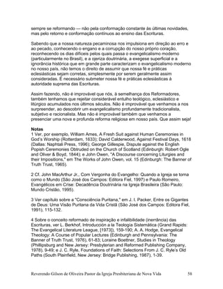 sempre se reformando — não pela conformação constante às últimas novidades,
mas pelo retorno e conformação contínuos ao ensino das Escrituras.
Sabendo que a nossa natureza pecaminosa nos impulsiona em direção ao erro e
ao pecado, conhecendo o engano e a corrupção do nosso próprio coração,
reconhecendo os dias difíceis pelos quais passa o evangelicalismo moderno
(particularmente no Brasil), e a ojeriza doutrinária, a exegese superficial e a
ignorância histórica que em grande parte caracterizam o evangelicalismo moderno
no nosso país, não temos o direito de assumir que nossa fé e práticas
eclesiásticas sejam corretas, simplesmente por serem geralmente assim
consideradas. É necessário submeter nossa fé e práticas eclesiásticas à
autoridade suprema das Escrituras.
Assim fazendo, não é improvável que nós, à semelhança dos Reformadores,
também tenhamos que rejeitar considerável entulho teológico, eclesiástico e
litúrgico acumulados nos últimos séculos. Não é improvável que venhamos a nos
surpreender, ao descobrir um evangelicalismo profundamente tradicionalista,
subjetivo e racionalista. Mas não é improvável também que venhamos a
presenciar uma nova e profunda reforma religiosa em nosso país. Que assim seja!
Notas
1 Ver, por exemplo, William Ames, A Fresh Suit against Human Ceremonies in
God’s Worship (Rotterdam, 1633); David Calderwood, Against Festival Days, 1618
(Dallas: Naphtali Press, 1996); George Gillespie, Dispute against the English
Popish Ceremonies Obtruded on the Church of Scotland (Edinburgh: Robert Ogle
and Oliver & Boyd, 1844); e John Owen, "A Discourse concerning Liturgies and
their Impositions," em The Works of John Owen, vol. 15 (Edinburgh: The Banner of
Truth Trust, 1965).
2 Cf. John MacArthur Jr., Com Vergonha do Evangelho: Quando a Igreja se torna
como o Mundo (São José dos Campos: Editora Fiel, 1997) e Paulo Romeiro,
Evangélicos em Crise: Decadência Doutrinária na Igreja Brasileira (São Paulo:
Mundo Cristão, 1995).
3 Ver capítulo sobre a "Consciência Puritana," em J. I. Packer, Entre os Gigantes
de Deus: Uma Visão Puritana da Vida Cristã (São José dos Campos: Editora Fiel,
1991), 115-132.
4 Sobre o conceito reformado de inspiração e infalibilidade (inerrância) das
Escrituras, ver L. Berkhof, Introducción a la Teología Sistemática (Grand Rapids:
The Evangelical Literature League, [1973]), 159-190; A. A. Hodge, Evangelical
Theology: A Course of Popular Lectures (Edinburgh and Pennsylvania: The
Banner of Truth Trust, 1976), 61-83; Loraine Boettner, Studies in Theology
(Phillipsburg and New Jersey: Presbyterian and Reformed Publishing Company,
1978), 9-49; e J. C. Ryle, Foundations of Faith: Selections From J. C. Ryle’s Old
Paths (South Plainfield, New Jersey: Bridge Publishing, 1987), 1-39.
Reverendo Gilson de Oliveira Pastor da Igreja Presbiteriana de Nova Vida 58
 