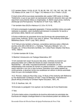 5 Cf. também Salmo 119.39, 43, 62, 75, 86, 89, 106, 137, 138, 142, 144, 160, 164,
172; Mateus 24.34; João 17.17; Tiago 1.18; Hebreus 4.12 e 1 Pedro 1.23,25.
6 Lloyd-Jones afirma que essas expressões são usadas 3.808 vezes no Antigo
Testamento; e que os que assim se expressavam estavam deixando claro que não
expunham suas próprias idéias ou imaginações. D. Martin Lloyd-Jones, Authority
(Edinburgh and Pennsylvania: The Banner of Truth Trust, 1984), 50.
7 Ver também Atos 28.25 e Hebreus 4.3, 5.6 e 10.15-16.
8 O termo empregado é gegraptai (gegraptai). O tempo (perfeito) indica uma ação
realizada no passado, cujos resultados permanecem no presente: foi escrito e
permanece válido, falando com autoridade.
9 Outras evidências da autoridade divina das Escrituras são apresentadas por
Lloyd-Jones, Authority, 30-50; e por John A. Witmer, "The Authority of the Bible,"
Bibliotheca Sacra 118:471 (July 1961): 264-27.
10 O Talmud inclui também a Gemara, comentários rabínicos sobre o Mishnah,
escritos entre 200 e 500 AD (C. L. Feinberg, "Talmude e Midrash," em J. D.
Douglas, ed., O Novo Dicionário da Bíblia, vol. 3 (São Paulo: Edições Vida Nova,
1979), 1560-61.
11 Conferir também Mt 15.3ss.
12 Berkhof, Introducción a la Teología Sistemática, 207.
13 Um exemplo bem atual: há poucos dias atrás, cientistas anunciaram que
pesquisas feitas com o DNA dos fósseis do assim chamado homem de
Neanderthal — até então "inquestionavelmente" considerado um dos
antepassados mais recentes do homem na cadeia evolutiva —, revelam que esses
ossos nada têm a ver com a raça humana. Exemplos como estes repetem-se
continuamente, e deveriam tornar-nos cautelosos em atribuir à ciência autoridade
maior do que a da revelação bíblica.
14 C. Pinnock, citado por Keun-Doo Jung, "A Study of the Authority with Reference
to The Westminster Confession of Faith." (Tese de Mestrado, Potchefstroom
[South Africa] University for Christian Higher Education, 1981), 45.
15 G. D. Kaufman, ibid., 45.
16 Ensinada no parágrafo V do capítulo I da Confissão de Fé de Westminster.
17 Ibid.
18 Outros dados sobre a importância da doutrina reformada da autoridade das
Escrituras em relação à teologia liberal e à neo-ortodoxia podem ser obtidos em
Reverendo Gilson de Oliveira Pastor da Igreja Presbiteriana de Nova Vida 59
 