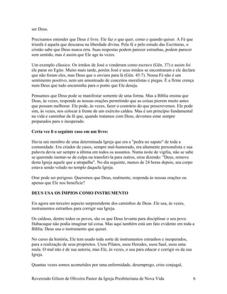 ser Deus.
Precisamos entender que Deus é livre. Ele faz o que quer, como e quando quiser. A Fé que
triunfa é aquela que descansa na liberdade divina. Pela fé e pelo estudo das Escrituras, o
cristão sabe que Deus nunca erra. Suas respostas podem parecer estranhas, podem parecer
sem sentido, mas é assim que Ele age às vezes.
Um exemplo clássico. Os irmãos de José o venderam como escravo (Gên. 37) e assim foi
ele parar no Egito. Muito mais tarde, porém José e seus irmãos se encontraram e ele declara
que não foram eles, mas Deus que o enviara para lá (Gên. 45:7). Nossa Fé não é um
sentimento positivo, nem um amontoado de conceitos moralistas e piegas. É a firme crença
num Deus que tudo encaminha para o ponto que Ele deseja.
Pensamos que Deus pode se manifestar somente de uma forma. Mas a Bíblia ensina que
Deus, às vezes, responde as nossas orações permitindo que as coisas piorem muito antes
que possam melhorar. Ele pode, às vezes, fazer o contrário do que prescrevemos. Ele pode
sim, às vezes, nos colocar à frente de um exército caldeu. Mas é um princípio fundamental
na vida e caminhar da fé que, quando tratamos com Deus, devemos estar sempre
preparados para o inesperado.
Certa vez li o seguinte caso em um livro:
Havia um membro de uma determinada Igreja que era a "pedra no sapato" de toda a
comunidade. Era criador de casos, sempre mal-humorado, era altamente personalista e sua
palavra devia ser sempre a última em todos os assuntos. Numa noite de vigília, não se sabe
se querendo isentar-se de culpa ou transferi-la para outros, orou dizendo: "Deus, remove
desta Igreja aquele que a atrapalha". No dia seguinte, menos de 24 horas depois, seu corpo
estava sendo velado no templo daquela Igreja.
Orar pode ser perigoso. Queremos que Deus, realmente, responda às nossas orações ou
apenas que Ele nos beneficie?
DEUS USA OS ÍMPIOS COMO INSTRUMENTO
Eis agora um terceiro aspecto surpreendente dos caminhos de Deus. Ele usa, às vezes,
instrumentos estranhos para corrigir sua Igreja.
Os caldeus, dentre todos os povos, são os que Deus levanta para disciplinar o seu povo.
Habacuque não podia imaginar tal coisa. Mas aqui também está um fato evidente em toda a
Bíblia: Deus usa o instrumento que quiser.
No curso da história, Ele tem usado toda sorte de instrumentos estranhos e inesperados,
para a realização de seus propósitos. Usou Pilatos, usou Herodes, usou Saul, usou uma
mula. O mal não é de sua autoria, mas Ele, às vezes, o usa para educar e corrigir os da sua
Igreja.
Quantas vezes somos acometidos por uma enfermidade, desemprego, crise conjugal,
Reverendo Gilson de Oliveira Pastor da Igreja Presbiteriana de Nova Vida 6
 