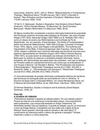 Lloyd-Jones, Authority, 30-61; John A. Witmer, "Biblical Authority in Contemporary
Theology," Bibliotheca Sacra 118:469 (January 1961), 59-67; e Kenneth S.
Kantzer, "Neo-Orthodoxy and the Inspiration of Scripture," Bibliotheca Sacra
116:461 (January 1959), 15-29.
19 Ver G. C. Berkouwer, Studies in Dogmatics: Holy Scripture (Grand Rapids:
Eerdmans, 1975) e Ronald Gleason, "In Memoriam: Dr. Gerrit Cornelius
Berkouwer," Modern Reformation 5:3 (May/June 1996), 30-32.
20 Alguns eruditos têm considerado a doutrina reformada tradicional da autoridade
das Escrituras conforme ensinada pelos teólogos de Princeton, tais como Charles
Hodge (1797-1878), Alexander Hodge (1823-1886) e B. B. Warfield (1851-1921),
como um desvio do ensino dos Reformadores e da Confissão de Fé de
Westminster. Ver, por exemplo, Ernest Sandeen, The Roots of Fundamentalism:
British and American Millenarianism, 1800-1930 (Chicago: University of Chicago
Press, 1970). Alguns, como Jack Rogers e Donald McKim, The Authority and
Interpretation of the Bible: A Historical Approach (San Francisco: Harper & Row,
1979), chegam a defender que a doutrina reformada das Escrituras encontra seus
legítimos representantes em Abraham Kuyper (1837-1920) e Herman Bavinck
(1854-1921), os quais teriam se antecipado aos esforços de Karl Barth e G. C.
Berkouwer no sentido de restaurar a verdadeira tradição reformada. Outros,
entretanto, têm demonstrado que estas teses não procedem, visto que os teólogos
de Princeton estão em substancial harmonia com outros que os antecederam, e
com Kuyper e Bavinck. Ver Randall H. Balmer, "The Princetonians and Scripture:
A Reconsideration," Westminster Theological Journal 44:2 (1982): 352-365; e
Richard B. Gaffin, Jr., "Old Amsterdam and Inerrancy?," Westminster Theological
Journal 44:2 (1982), 250-289; 45:2 (1983): 219-272.
21 Uma demonstração da posição reformada e protestante histórica da inerrância
das Escrituras em português pode ser encontrada em John H. Gerstner, "A
Doutrina da Igreja sobre a Inspiração Bíblica," em James Montgomery Boice, ed.,
O Alicerce da Autoridade Bíblica, 2a ed. (São Paulo: Vida Nova, 1989), 25-68.
22 Herman Ridderbos, Studies in Scripture and its Authority (Grand Rapids:
Eerdmans, 1978), 24.
Parte XIII
A GUARDA DE SÁBADO
Pretendemos dissertar a respeito do sábado judaico. Por que sábado judaico?
Porque se trata de uma ordenança cumprida pelos judeus, mas propriamente
pelos judaizantes, cuja crença está baseada no Antigo Testamento. Os
adventistas também são pró-sabáticos. A guarda do sábado, que foi um sinal para
o povo da Antiga Aliança, é obrigatória aos que estão sob a égide da Nova
Aliança? Quem guarda o domingo está em pecado e não será salvo? O
cumprimento da ordenança sobre o sétimo dia garante a salvação? Tentarei
responder a estas e a outras perguntas.
Reverendo Gilson de Oliveira Pastor da Igreja Presbiteriana de Nova Vida 60
 