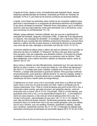 A Igreja de Cristo, desde o início, principalmente pelo Apóstolo Paulo, sempre
dispensou estreita atenção às heresias, chamadas por Pedro de "heresias de
perdição" (2 Pe 2.1), por tratar-se de ensinos contrários às doutrinas bíblicas.
A Igreja, como fazem as sentinelas, deve manter-se em constante vigilância para
denunciar a aproximação ou o surgimento de elementos estranhos ao Evangelho.
É seu dever combater as heresias: "Retendo firme a fiel palavra, que é conforme a
doutrina, para que seja poderoso, tanto para admoestar com a sã doutrina, como
para convencer os contradizentes" (Tt 1.9).
Sábado, grego sabbaton, hebraico shãbath, tem em sua raiz o significado de
cessação de atividade. Segundo o Dicionário VINE, "a idéia não é de relaxamento
ou repouso, mas cessação de atividade". A conotação com o descanso físico vem
pelo fato de que a suspensão dos trabalhos proporciona descanso, e porque Deus
destinou o sétimo dia não só para repouso e memorial do término de sua criação,
mas como dia de culto, adoração e comunhão com Ele (Ex 16.27; 31.12-17).
A primeira referência bíblica sobre o sétimo dia está em Gênesis 2.2-3 que fala do
descanso de Deus no shãbath. O "descanso" de Deus não quer dizer que Ele
ficou cansado, mas que suspendeu sua atividade criadora. O princípio da criação
do shãbath é destinar um dia ao repouso e ao exclusivo culto ao Senhor: "Seis
dias trabalharás, mas o sétimo dia será o sábado do descanso solene, santo ao
Senhor" (Êx 31.15).
Deus incluiu o sábado nos Dez Mandamentos, lembrando que "em seis dias fez o
Senhor os céus e a terra, o mar e tudo que neles há, e ao sétimo dia descansou"
(Êx 20.8-11). O castigo para quem violasse o sábado era a morte (Ex 31.12-17).
Portanto, o castigo está associado à guarda do sábado. Para que haja coerência
de procedimentos, quem guarda o sábado deveria, no caso de violação, aceitar o
castigo correspondente. A guarda desse dia e o castigo pela desobediência são
ordenanças de Deus e fazem parte da Antiga Aliança.
O sábado era um sinal, como o foi a circuncisão, entre Deus e os filhos de Israel,
assim como o arco era um sinal do pacto com Noé. Vejam a similitude que há
nessas ordenanças: Arco: "Este é o sinal da aliança que ponho entre mim e vós, e
entre toda a alma vivente, que está convosco, por gerações eternas...será por
sinal entre mim e a terra" (Gn 9.12-13). Circuncisão: "Esta é a minha aliança, que
guardareis entre mim e vós, e a tua descendência depois de ti... e circundareis a
carne do vosso prepúcio, e isto será por sinal da aliança entre mim e vós. E o
homem incircunciso...será extirpado do seu povo" (Gn 17.10,11,13). Sábado: "Tu,
pois, fala aos filhos de |Israel, dizendo: Certamente guardareis meus sábados,
porquanto isso é um sinal entre mim e vós nas vossas gerações, para que saibais
que eu sou o Senhor, que vos santifica. Portanto, guardareis o sábado...aquele
que o profanar, certamente morrerá" (Êx 31.13-14). A instituição do sábado está
associada à lembrança da libertação da escravidão egípcia (Dt 5.15; Ez 20.10-20).
Reverendo Gilson de Oliveira Pastor da Igreja Presbiteriana de Nova Vida 61
 