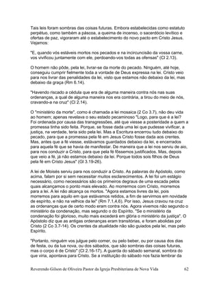 Tais leis foram sombras das coisas futuras. Embora estabelecidas como estatuto
perpétuo, como também a páscoa, a queima de incenso, o sacerdócio levítico e
ofertas de paz, vigoraram até o estabelecimento do novo pacto em Cristo Jesus.
Vejamos:
"E, quando vós estáveis mortos nos pecados e na incircuncisão da vossa carne,
vos vivificou juntamente com ele, perdoando-vos todas as ofensas" (Cl 2.13).
O homem não pôde, pela lei, livrar-se da morte do pecado. Ninguém, até hoje,
conseguiu cumprir fielmente toda a vontade de Deus expressa na lei. Cristo veio
para nos livrar das penalidades da lei, visto que estamos não debaixo da lei, mas
debaixo da graça (Rm 6.14).
"Havendo riscado a cédula que era de alguma maneira contra nós nas suas
ordenanças, a qual de alguma maneira nos era contrária, a tirou do meio de nós,
cravando-a na cruz" (Cl 2.14).
O "ministério da morte", como é chamada a lei mosaica (2 Co 3.7), não deu vida
ao homem; apenas revelava o seu estado pecaminoso "Logo, para que é a lei?
Foi ordenada por causa das transgressões, até que viesse a posteridade a quem a
promessa tinha sido feita. Porque, se fosse dada uma lei que pudesse vivificar, a
justiça, na verdade, teria sido pela lei. Mas a Escritura encerrou tudo debaixo do
pecado, para que a promessa pela fé em Jesus Cristo fosse dada aos crentes.
Mas, antes que a fé viesse, estávamos guardados debaixo da lei, e encerrados
para aquela fé que se havia de manifestar. De maneira que a lei nos serviu de aio,
para nos conduzir a Cristo, para que pela fé fôssemos justificados. Mas, depois
que veio a fé, já não estamos debaixo da lei. Porque todos sois filhos de Deus
pela fé em Cristo Jesus" (Gl 3.19-26).
A lei de Moisés serviu para nos conduzir a Cristo. As palavras do Apóstolo, como
acima, falam por si sem necessitar muitos esclarecimentos. A lei foi um estágio
necessário, como necessários são os primeiros degraus de uma escada pelos
quais alcançamos o ponto mais elevado. Ao morrermos com Cristo, morremos
para a lei. A lei não alcança os mortos. "Agora estamos livres da lei, pois
morremos para aquilo em que estávamos retidos, a fim de servirmos em novidade
de espírito, e não na velhice da lei" (Rm 7.1,4,6). Por isso, Jesus cravou na cruz
as ordenanças que de certo modo eram contra nós. Agora vivemos não segundo o
ministério da condenação, mas segundo o do Espírito. "Se o ministério da
condenação foi glorioso, muito mais excederá em glória o ministério da justiça". O
Apóstolo diz que as antigas ordenanças eram transitórias, e foram abolidas por
Cristo (2 Co 3.7-14). Os crentes da atualidade não são guiados pela lei, mas pelo
Espírito.
"Portanto, ninguém vos julgue pelo comer, ou pelo beber, ou por causa dos dias
de festa, ou da lua nova, ou dos sábados, que são sombras das coisas futuras,
mas o corpo é de Cristo" (Cl 2.16-17). A guarda do sábado semanal, sombra do
que viria, apontava para Cristo. Se a instituição do sábado nos fazia lembrar da
Reverendo Gilson de Oliveira Pastor da Igreja Presbiteriana de Nova Vida 62
 