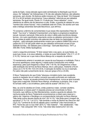 saída do Egito, nossa atenção agora está centralizada na libertação que há em
Jesus. Os "sábados" de Colossenses 2.16 não são sábados festivos; são sábados
semanais, sem dúvida. Os festivos estão inclusos em "dias de festa". Em Ezequiel
20.12 e 44.24 também encontramos "meus sábados" referindo-se aos sábados
semanais. De igual modo, Êxodo 31.13 alude aos "meus sábados", numa
referência ao sétimo dia de descanso e culto. Então, a guarda do sábado foi uma
"sombra das coisas futuras", mas a realidade está em Cristo. De acordo com isso
está o teólogo adventista Samuele Bacchiocci, que afirmou:
"O consenso unânime de comentaristas é que essas três expressões ["dias de
festa", "lua nova" e "sábados"] representam uma lógica e progressiva seqüência
(anual, mensal e semanal). Este ponto de vista é válido pela ocorrência desses
termos...Um outro significativo argumento contra os sábados cerimoniais é o fato
de que estes já estão incluídos nas palavras dias de festa (ou festividades - no
original)... esta indicação positivamente mostra que a palavra SABATON como é
usada em Cl 2.16 não pode referir-se aos sábados cerimoniais anuais (From
Sabbath Sunday - Do Sábado para o Domingo - Samuele Bacchiocci, 1977, p.
359-360. Fonte: Bíblia Apologética).
Leiam a seguinte promessa: "E farei cessar todo o seu gozo, as suas festas, as
suas luas novas, e os seus sábados, e todas as suas festividades" (Os 2.11; cf. Cl
2.14,16). Vamos ver o que mais a Nova Aliança diz a respeito da anterior:
"O mandamento anterior é anulado por causa da sua fraqueza e inutilidade. Pois a
lei nunca aperfeiçoou coisa alguma, e desta sorte é introduzida uma melhor
esperança, pela qual chegamos a Deus" (Hb 7.18-19). Só chegaremos a Deus
pela aceitação dos termos da Nova Aliança, isto é, pela graça, mediante a fé em
Jesus (Jo 3.15-18; Rm 10.9; Ef 2.8-9). A salvação do ladrão na cruz é exemplo.
Foi salvo não pelo cumprimento da lei, mas por graça e fé (Lc 23.46).
O Novo Testamento diz que Cristo "alcançou ministério tanto mais excelente,
quanto é mediador de um melhor concerto que está confirmado em melhores
promessas. Porque, se aquela primeira fora irrepreensível, nunca se teria buscado
lugar para a segunda. Dizendo Nova Aliança, envelheceu a primeira. Ora, o que
foi tornado velho, e se envelhece, perto está de acabar" (Hb 8.6,7,13).
Mas, se a lei foi abolida em Cristo, então podemos matar, cometer adultério,
desobedecer a nossos pais? A resposta precisa ser encontrada no Novo
Concerto, que ratificou os Dez Mandamentos, exceto a guarda do sábado. Em
nenhuma parte do Novo Testamento encontraremos a ordem para reservar o
sétimo dia. Vejamos o Decálogo e a correspondente instrução na Nova Aliança:
"Não terás outros deuses diante de mim" (At 14.15); "não farás para ti imagem de
escultura" (1 Ts 1.9; 1 Jo 5.21); "não tomarás o nome do Senhor teu Deus em vão"
(Tg 5.12); "Lembra-te do dia do sábado para o santificar" (não mencionado no
NT); "honra teu pai e a tua mãe" (Ef 6.1); "não matarás" , "não adulterarás", "não
furtarás", "não cobiçarás" (Rm 13.9); "não dirás falso testemunho" (Cl 3.9).
Reverendo Gilson de Oliveira Pastor da Igreja Presbiteriana de Nova Vida 63
 