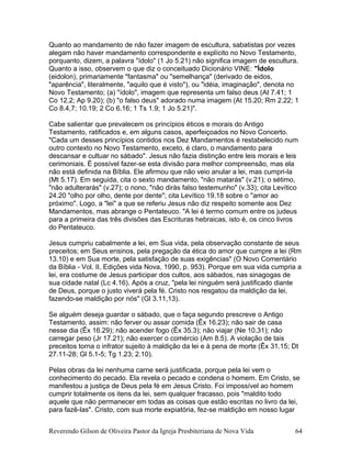 Quanto ao mandamento de não fazer imagem de escultura, sabatistas por vezes
alegam não haver mandamento correspondente e explícito no Novo Testamento,
porquanto, dizem, a palavra "ídolo" (1 Jo 5.21) não significa imagem de escultura.
Quanto a isso, observem o que diz o conceituado Dicionário VINE: "Ídolo
(eidolon), primariamente "fantasma" ou "semelhança" (derivado de eidos,
"aparência", literalmente, "aquilo que é visto"), ou "idéia, imaginação", denota no
Novo Testamento; (a) "ídolo", imagem que representa um falso deus (At 7.41; 1
Co 12.2; Ap 9.20); (b) "o falso deus" adorado numa imagem (At 15.20; Rm 2.22; 1
Co 8.4,7; 10.19; 2 Co 6.16; 1 Ts 1.9; 1 Jo 5.21)".
Cabe salientar que prevalecem os princípios éticos e morais do Antigo
Testamento, ratificados e, em alguns casos, aperfeiçoados no Novo Concerto.
"Cada um desses princípios contidos nos Dez Mandamentos é restabelecido num
outro contexto no Novo Testamento, exceto, é claro, o mandamento para
descansar e cultuar no sábado". Jesus não fazia distinção entre leis morais e leis
cerimoniais. É possível fazer-se esta divisão para melhor compreensão, mas ela
não está definida na Bíblia. Ele afirmou que não veio anular a lei, mas cumpri-la
(Mt 5.17). Em seguida, cita o sexto mandamento, "não matarás" (v.21); o sétimo,
"não adulterarás" (v.27); o nono, "não dirás falso testemunho" (v.33); cita Levítico
24.20 "olho por olho, dente por dente"; cita Levítico 19.18 sobre o "amor ao
próximo". Logo, a "lei" a que se referiu Jesus não diz respeito somente aos Dez
Mandamentos, mas abrange o Pentateuco. "A lei é termo comum entre os judeus
para a primeira das três divisões das Escrituras hebraicas, isto é, os cinco livros
do Pentateuco.
Jesus cumpriu cabalmente a lei, em Sua vida, pela observação constante de seus
preceitos; em Seus ensinos, pela pregação da ética do amor que cumpre a lei (Rm
13.10) e em Sua morte, pela satisfação de suas exigências" (O Novo Comentário
da Bíblia - Vol. II, Edições vida Nova, 1990, p. 953). Porque em sua vida cumpria a
lei, era costume de Jesus participar dos cultos, aos sábados, nas sinagogas de
sua cidade natal (Lc 4.16). Após a cruz, "pela lei ninguém será justificado diante
de Deus, porque o justo viverá pela fé. Cristo nos resgatou da maldição da lei,
fazendo-se maldição por nós" (Gl 3.11,13).
Se alguém deseja guardar o sábado, que o faça segundo prescreve o Antigo
Testamento, assim: não ferver ou assar comida (Êx 16.23); não sair de casa
nesse dia (Êx 16.29); não acender fogo (Êx 35.3); não viajar (Ne 10.31); não
carregar peso (Jr 17.21); não exercer o comércio (Am 8.5). A violação de tais
preceitos torna o infrator sujeito à maldição da lei e à pena de morte (Êx 31.15; Dt
27.11-28; Gl 5.1-5; Tg 1.23; 2.10).
Pelas obras da lei nenhuma carne será justificada, porque pela lei vem o
conhecimento do pecado. Ela revela o pecado e condena o homem. Em Cristo, se
manifestou a justiça de Deus pela fé em Jesus Cristo. Foi impossível ao homem
cumprir totalmente os itens da lei, sem qualquer fracasso, pois "maldito todo
aquele que não permanecer em todas as coisas que estão escritas no livro da lei,
para fazê-las". Cristo, com sua morte expiatória, fez-se maldição em nosso lugar
Reverendo Gilson de Oliveira Pastor da Igreja Presbiteriana de Nova Vida 64
 