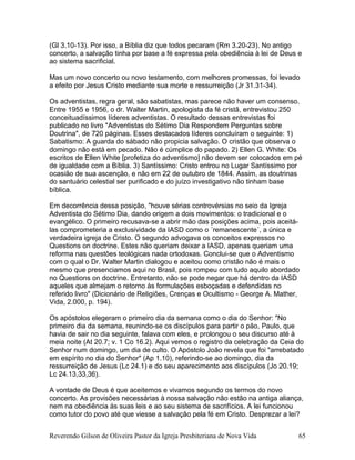 (Gl 3.10-13). Por isso, a Bíblia diz que todos pecaram (Rm 3.20-23). No antigo
concerto, a salvação tinha por base a fé expressa pela obediência à lei de Deus e
ao sistema sacrificial.
Mas um novo concerto ou novo testamento, com melhores promessas, foi levado
a efeito por Jesus Cristo mediante sua morte e ressurreição (Jr 31.31-34).
Os adventistas, regra geral, são sabatistas, mas parece não haver um consenso.
Entre 1955 e 1956, o dr. Walter Martin, apologista da fé cristã, entrevistou 250
conceituadíssimos líderes adventistas. O resultado dessas entrevistas foi
publicado no livro "Adventistas do Sétimo Dia Respondem Perguntas sobre
Doutrina", de 720 páginas. Esses destacados líderes concluíram o seguinte: 1)
Sabatismo: A guarda do sábado não propicia salvação. O cristão que observa o
domingo não está em pecado. Não é cúmplice do papado. 2) Ellen G. White: Os
escritos de Ellen White [profetiza do adventismo] não devem ser colocados em pé
de igualdade com a Bíblia. 3) Santíssimo: Cristo entrou no Lugar Santíssimo por
ocasião de sua ascenção, e não em 22 de outubro de 1844. Assim, as doutrinas
do santuário celestial ser purificado e do juízo investigativo não tinham base
bíblica.
Em decorrência dessa posição, "houve sérias controvérsias no seio da Igreja
Adventista do Sétimo Dia, dando origem a dois movimentos: o tradicional e o
evangélico. O primeiro recusava-se a abrir mão das posições acima, pois aceitá-
las comprometeria a exclusividade da IASD como o ´remanescente´, a única e
verdadeira igreja de Cristo. O segundo advogava os conceitos expressos no
Questions on doctrine. Estes não queriam deixar a IASD, apenas queriam uma
reforma nas questões teológicas nada ortodoxas. Conclui-se que o Adventismo
com o qual o Dr. Walter Martin dialogou e aceitou como cristão não é mais o
mesmo que presenciamos aqui no Brasil, pois rompeu com tudo aquilo abordado
no Questions on doctrine. Entretanto, não se pode negar que há dentro da IASD
aqueles que almejam o retorno às formulações esboçadas e defendidas no
referido livro" (Dicionário de Religiões, Crenças e Ocultismo - George A. Mather,
Vida, 2.000, p. 194).
Os apóstolos elegeram o primeiro dia da semana como o dia do Senhor: "No
primeiro dia da semana, reunindo-se os discípulos para partir o pão, Paulo, que
havia de sair no dia seguinte, falava com eles, e prolongou o seu discurso até à
meia noite (At 20.7; v. 1 Co 16.2). Aqui vemos o registro da celebração da Ceia do
Senhor num domingo, um dia de culto. O Apóstolo João revela que foi "arrebatado
em espírito no dia do Senhor" (Ap 1.10), referindo-se ao domingo, dia da
ressurreição de Jesus (Lc 24.1) e do seu aparecimento aos discípulos (Jo 20.19;
Lc 24.13,33,36).
A vontade de Deus é que aceitemos e vivamos segundo os termos do novo
concerto. As provisões necessárias à nossa salvação não estão na antiga aliança,
nem na obediência às suas leis e ao seu sistema de sacrifícios. A lei funcionou
como tutor do povo até que viesse a salvação pela fé em Cristo. Desprezar a lei?
Reverendo Gilson de Oliveira Pastor da Igreja Presbiteriana de Nova Vida 65
 