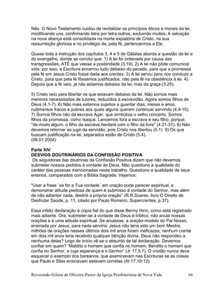 Não. O Novo Testamento cuidou de revitalizar os princípios éticos e morais da lei,
modificando uns, confirmando letra por letra outros, excluindo muitos. A salvação
na nova aliança está consolidada na morte expiatória de Cristo, na sua
ressurreição gloriosa e no privilégio de, pela fé, pertencermos a Ele.
Quase toda a instrução dos capítulos 3, 4 e 5 de Gálatas aborda a questão da lei e
do evangelho, donde se conclui que: 1) A lei foi ordenada por causa das
transgressões, ATÉ que viesse a posteridade (3.19). 2) A lei não pôde comunicar
vida; por isso, a Escritura encerrou tudo debaixo do pecado, para que a promessa
pela fé em Jesus Cristo fosse dada aos crentes. 3) A lei serviu para nos conduzir a
Cristo, para que pela fé fôssemos justificados, não pela fé na obediência à lei. 4)
Depois que a fé veio, já não estamos debaixo da lei, mas da graça (3.25).
5) Cristo veio para libertar os que estavam debaixo da lei. Não somos mais
meninos necessitados de tutores, reduzidos à escravidão. Agora somos filhos de
Deus (4.1-7). 6) Não mais estamos sujeitos a guardar dias, meses e anos,
rudimentos fracos e pobres aos quais alguns querem continuar servindo (4.9-10).
7) Somos filhos não da escrava Agar, que simboliza o velho concerto. Somos
filhos da promessa, como Isaque. Lancemos fora a escrava e seu filho, porque,
"de modo algum, o filho da escrava herdará com o filho da livre" (4.21-31). 8) Não
devemos retornar ao jugo da servidão, pois Cristo nos libertou (5.1). 9) Os que
buscam justificação na lei, separados estão de Cristo (5.4).
(08.01.2004)
Parte XIV
DESVIOS DOUTRINÁRIOS DA CONFISSÃO POSITIVA
Os seguidores das doutrinas da Confissão Positiva dizem que não devemos
submeter nossos pedidos à vontade de Deus. Não questiono a qualidade do
caráter das pessoas mencionadas neste trabalho. Questiono a qualidade de seus
ensinos, comparados com a Bíblia Sagrada. Vejamos:
“Usar a frase `se for a Tua vontade´ em oração pode parecer espiritual, e
demonstrar atitude piedosa de quem é submisso à vontade do Senhor, mas além
de não adiantar nada, destrói a própria oração” (R.R.Soares, livro O Direito de
Desfrutar Saúde, p. 11, citado por Paulo Romeiro, Supercrentes, p.37).
Essa infeliz declaração é cópia fiel do que disse Benny Hinn, como está registrado
mais adiante. Ora, submeter-se à vontade de Deus é bíblico, não anula nossas
orações e é uma atitude espiritual. Se anulasse, a oração-modelo do Pai Nosso,
ensinada por Jesus, para nada serviria; Jesus não teria sido um bom Mestre;
milhões de orações nesses últimos dois mil anos foram ineficazes; nenhum crente
em dois mil anos teria recebido qualquer bênção divina. Deus não respondeu a
nenhuma delas? Logo de início vê-se o absurdo de tal declaração. Devemos
confiar em quem? “Maldito o homem que confia no homem. Bendito o homem que
confia no Senhor, e cuja esperança é o Senhor” (Jr 17.5,7). O cristão nunca deve
esquecer o exemplo dos bereanos, que examinavam nas Escrituras se as coisas
que Paulo e Silas ensinavam estavam corretas (At 17.10-12).
Reverendo Gilson de Oliveira Pastor da Igreja Presbiteriana de Nova Vida 66
 