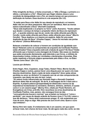 Filho Unigênito de Deus, o Verbo encarnado, o “Alfa e Ômega, o primeiro e o
último, o princípio e o fim”. Observem que Hagin rebaixa Jesus a uma
condição de desigualdade com o Pai, ao mesmo tempo em que promove a
deificação do homem. Essa doutrina é a da serpente (Gn 3.5).
“A razão para Deus criar Adão foi seu desejo de reproduzir a si mesmo.
Adão não era um deus pequenino. Não era um semideus. Nem ao menos
estava subordinado a Deus” (Kenneth Copeland).
“Deus está duplicando a si próprio na Terra” (John Avanzini). “Vocês sabiam
que desde o começo do tempo o propósito inteiro de Deus era reproduzir-
se?... e quando estamos aqui de pé, vocês não estão olhando para Morris
Cerullo; vocês estão olhando para Deus, estão olhando para Jesus” (Morris
Cerullo). “Deus duplicou a si mesmo em espécie. Adão foi uma exata
duplicata do tipo de Deus” (Charles Capps). “Jesus foi recriado nas portas
do inferno” (Valnice Milhomens).
Notaram a tentativa de colocar o homem em condições de igualdade com
Deus? Notaram como os componentes da orquestra da Confissão Positiva
estão afinados? Essa orquestra está sob a batuta de quem? De Deus? Estão
afirmando que o homem é uma clonagem do Criador. São esses os mestres
que estão ensinando diariamente, pela televisão e por livros, a milhões de
desavisados irmãos, ávidos por novidades e declarações chocantes. Eles
estão repetindo a fórmula mágica apresentada pelo diabo a Eva, no Éden:
“Sereis como Deus” (Gn 3.5).
Loucos por dinheiro
Entre Hagin, Hinn, Copeland, Jorge Tadeu, Robert Tilton, Morris Cerullo,
Charles Capps e outros, parece haver uma disputa para ver quem cria mais
desvios doutrinários. Qual a razão de tanto empenho? Amor pelas almas
perdidas ou amor ao dinheiro? A resposta vem de um dos componentes da
orquestra, que desta vez saiu do tom. Leiam:
“Eu estava muito influenciado por Kenneth Hagin e Kenneth Copeland.
Nenhum deles fala de salvação. Só de fé. A mensagem da fé é vazia sem o
Espírito. A própria palavra [prosperidade] foi distorcida e tornou-se de
importância fundamental no ministério. Dinheiro, dinheiro, dinheiro. É quase
como ir a um cassino jogar” (Benny Hinn, citado por Paulo Romeiro, em
Evangélicos em Crise, p.43-44). Hinn reconhece os erros doutrinários da
Confissão Positiva, mas, parece, não consegue livrar-se das
“concupiscências loucas e nocivas” que arrastam os homens à “ruína e
perdição”, por causa do desejo ardente de ficarem ricos (1 Tm 6.9). Leiam o
que ele declarou: “Anos atrás costumavam pregar: Ó, nós andaremos por
ruas de ouro. Hoje eu digo: Não preciso de ouro lá em cima. Quero o ouro
aqui embaixo”.
Benny Hinn tem razão. O cristianismo não é um cassino, em que quem
arriscar mais, tem chance de levar mais. Se até agora nada deu certo; se não
Reverendo Gilson de Oliveira Pastor da Igreja Presbiteriana de Nova Vida 68
 