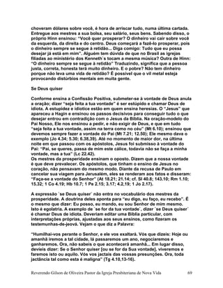 choveram dólares sobre você, é hora de arriscar tudo, numa última cartada.
Entregue aos mestres a sua bolsa, seu salário, seus bens. Sabendo disso, o
próprio Hinn ensinou: “Você quer prosperar? O dinheiro vai cair sobre você
da esquerda, da direita e do centro. Deus começará a fazê-lo prosperar, pois
o dinheiro sempre se segue à retidão... Diga comigo: Tudo que eu possa
desejar já está em mim”. Alguém tem dúvida de que no Brasil as igrejas
filiadas ao ministério dos Kenneth`s tocam a mesma música? Outra de Hinn:
“O dinheiro sempre se segue à retidão” Traduzindo, significa que a pessoa
justa, correta, honesta terá muito dinheiro. E o pobre? Não tem dinheiro
porque não leva uma vida de retidão? É possível que o vil metal esteja
provocando distúrbios mentais em muita gente.
Se Deus quiser
Conforme ensina a Confissão Positiva, submeter-se à vontade de Deus anula
a oração; dizer “seja feita a tua vontade” é ser estúpido e chamar Deus de
idiota. A estupidez e idiotice estão em quem ensina heresias. O “Jesus” que
apareceu a Hagin e ensinou os passos decisivos para conseguir tudo o que
desejar entrou em contradição com o Jesus da Bíblia. Na oração-modelo do
Pai Nosso, Ele nos ensinou a pedir, e não exigir de Deus, e que em tudo
“seja feita a tua vontade, assim na terra como no céu” (Mt 6.10); ensinou que
devemos sempre fazer a vontade do Pai (Mt 7.21; 12.50); Ele mesmo dava o
exemplo (Jo 4.34; 5.30; 6.38,39). Até no momento de maior dor, na última
noite em que passou com os apóstolos, Jesus foi submisso à vontade do
Pai: “Pai, se queres, passa de mim este cálice, todavia não se faça a minha
vontade, mas a tua” (Lc 22.42).
Os mestres da prosperidade ensinam o oposto. Dizem que a nossa vontade
é que deve prevalecer. Os apóstolos, que tinham o ensino de Jesus no
coração, não pensavam do mesmo modo. Diante da recusa de Paulo em
cancelar sua viagem para Jerusalém, eles se renderam aos fatos e disseram:
“Faça-se a vontade do Senhor” (At 18.21; 21.14; cf. Sl 40.8; 143.10; Rm 1.10;
15.32; 1 Co 4.19; Hb 10.7; 1 Pe 2.15; 3.17; 4.2,19; 1 Jo 2.17).
A expressão `se Deus quiser` não entra no vocabulário dos mestres da
prosperidade. A doutrina deles aponta para “eu digo, eu faço, eu recebo”. É
o mesmo que dizer: Eu posso, eu mando, eu sou Senhor de mim mesmo.
Isto é egolatria. A exemplo de `se for da tua vontade`, dizer `se Deus quiser´
é chamar Deus de idiota. Deveriam editar uma Bíblia particular, com
interpretações próprias, ajustadas aos seus ensinos, como fizeram os
testemunhas-de-jeová. Vejam o que diz a Palavra:
“Humilhai-vos perante o Senhor, e ele vos exaltará. Vós que dizeis: Hoje ou
amanhã iremos a tal cidade, lá passaremos um ano, negociaremos e
ganharemos. Ora, não sabeis o que acontecerá amanhã... Em lugar disso,
devíeis dizer: Se o Senhor quiser [ou se for da Sua vontade], viveremos e
faremos isto ou aquilo. Vós vos jactais das vossas presunções. Ora, toda
jactância tal como esta é maligna” (Tg 4.10,13-16).
Reverendo Gilson de Oliveira Pastor da Igreja Presbiteriana de Nova Vida 69
 