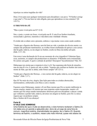 injustiças ou outras tragédias da vida?
Deus é livre para usar qualquer instrumento para disciplinar o seu povo. "O Senhor corrige
o que ama" e "Foi-me bom ter sido afligido, para que aprendesse os teus estatutos" (Sl
119:71).
O TRIUNFO DA FÉ
"Mas o justo viverá pela sua Fé" (2:4)
Sim, o justo, o crente em Jesus, viverá pela sua fé. E esta fé no Senhor triunfante,
ressuscitado e glorioso, transmite à vida diária uma vitalidade vibrante.
O cristão não se abate com o presente, embora o veja muitas vezes como sendo sombrio.
"Ainda que a figueira não floresça, nem há fruto na vide; o produto da oliveira mente e os
campos não produzam mantimentos; as ovelhas foram arrebatadas do aprisco e nos currais
não há gado, todavia, eu me alegro no Senhor, exulto no Deus da minha salvação.
(Hab. 3:17, 18).
Este texto é uma declaração de fé em um momento de crise inigualável. Faltariam figos,
uvas, azeitonas, os campos não produziriam os alimentos. O Rebanho seria exterminado.
Os currais sem gado. E qual é a atitude do profeta? Desespero? Inconformismo? Não. Fé!.
Habacuque nos ensina que a resposta à crise é a fé. Sua segurança não brota de emoções,
mas de uma fé viva. E quem crê, não se abala. "Aqueles que confiam no Senhor são como o
monte de Sião, que não se abala, estão firmes sempre" (Sl 125:1).
"Ainda que a figueira não floresça... e nos currais não há gado, todavia, eu me alegro no
Senhor". (Hab. 3:17 ).
Que fé! No meio da crise, alegria. Que lição para todos os cristãos aborrecidos,
murmuradores, emburrados com Deus e com o mundo.
Façamos como Habacuque, manter a fé em Deus mesmo que Ele se mostre indiferente às
nossas orações; manter a fé mesmo que suas respostas sejam inesperadas; manter a fé
mesmo que Ele esteja usando instrumentos dolorosos para nos disciplinar e educar e ainda
que venhamos a perder tudo, todavia, devemos nos alegrar no Senhor, pois Ele é a única
riqueza que vai perdurar sempre.
Que o Senhor da Fé nos abençoe!
Parte III
O VALE DAS SOMBRAS
Uma história diz que o Culto se desenvolvia, e dois homens recitaram o Salmo 23.
Um deles era um grande e aplaudido ator, dono de um jogo de cena fora do
comum, magnífica oratória, dramaticidade nos gestos, leu o Salmo 23. Quando
terminou de fazê-lo, o auditório, nesse culto mais informal, quase veio abaixo de
Reverendo Gilson de Oliveira Pastor da Igreja Presbiteriana de Nova Vida 7
 