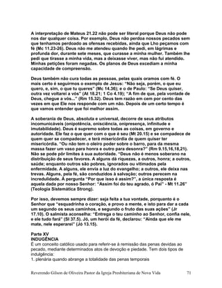 A interpretação de Mateus 21.22 não pode ser literal porque Deus não pode
nos dar qualquer coisa. Por exemplo, Deus não perdoa nossos pecados sem
que tenhamos perdoado as ofensas recebidas, ainda que Lho peçamos com
fé (Mc 11.23-26). Deus não me atendeu quando lhe pedi, em lágrimas e
profunda dor, durante sete meses, que curasse a minha mulher. Também lhe
pedi que tirasse a minha vida, mas a deixasse viver, mas não fui atendido.
Minhas petições foram negadas. Os planos de Deus excediam a minha
capacidade de compreensão.
Deus também não cura todas as pessoas, pelas quais oramos com fé. O
mais certo é seguirmos o exemplo de Jesus: “Não seja, porém, o que eu
quero, e, sim, o que tu queres” (Mc 14.36); e o de Paulo: “Se Deus quiser,
outra vez voltarei a vós” (At 18.21; 1 Co 4.19); “A fim de que, pela vontade de
Deus, chegue a vós...” (Rm 15.32). Deus tem razão em cem por cento das
vezes em que Ele nos responde com um não. Depois de um certo tempo é
que vamos entender que foi melhor assim.
A soberania de Deus, absoluta e universal, decorre de seus atributos
incomunicáveis (onipotência, onisciência, onipresença, infinitude e
imutabilidade). Deus é supremo sobre todas as coisas, em governo e
autoridade. Ele faz o que quer com o que é seu (Mt 20.15) e se compadece de
quem quer se compadecer, e terá misericórdia de quem quiser ter
misericórdia. “Ou não tem o oleiro poder sobre o barro, para da mesma
massa fazer um vaso para honra e outro para desonra?” (Rm 9.15,16,18,21).
Não se pode pôr limites à sua autoridade. “Deus não é menos soberano na
distribuição de seus favores. A alguns dá riquezas, a outros, honra; a outros,
saúde; enquanto outros são pobres, ignorados ou vitimados pela
enfermidade. A alguns, ele envia a luz do evangelho; a outros, ele deixa nas
trevas. Alguns, pela fé, são conduzidos à salvação; outros perecem na
incredulidade. À pergunta “Por que isso é assim?”, a única resposta é
aquela dada por nosso Senhor: “Assim foi do teu agrado, ó Pai” - Mt 11.26”
(Teologia Sistemática Strong).
Por isso, devemos sempre dizer: seja feita a tua vontade, porquanto é o
Senhor que “esquadrinha o coração, e provo a mente, e isto para dar a cada
um segundo os seus caminhos, e segundo o fruto das suas ações” (Jr
17.10). O salmista aconselha: “Entrega o teu caminho ao Senhor, confia nele,
e ele tudo fará” (Sl 37.5). Jó, um herói da fé, declarou: “Ainda que ele me
mate, nele esperarei” (Jó 13.15).
Parte XV
INDUGÊNCIA
É um conceito católico usado para referir-se à remissão das penas devidas ao
pecado, mediante determinados atos de devoção e piedade. Tem dois tipos de
indulgência:
1. plenária quando abrange a totalidade das penas temporais
Reverendo Gilson de Oliveira Pastor da Igreja Presbiteriana de Nova Vida 71
 