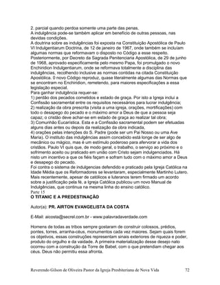 2. parcial quando perdoa somente uma parte das penas.
A indulgência pode-se também aplicar em benefício de outras pessoas, nas
devidas condições.
A doutrina sobre as indulgências foi exposta na Constituição Apostólica de Paulo
VI Indulgentiarum Doctrina, de 12 de janeiro de 1967, onde também se incluíam
algumas normas que reformavam o disposto no Código a esse respeito.
Posteriormente, por Decreto da Sagrada Penitenciaria Apostólica, de 29 de junho
de 1968, aprovado especificamente pelo mesmo Papa, foi promulgado o novo
Enchiridion Indulgentiarum, onde se reformava totalmente a disciplina das
indulgências, recolhendo inclusive as normas contidas na citada Constituição
Apostólica. 0 novo Código reproduz, quase literalmente algumas das Normas que
se encontram no Enchiridion, remetendo, para maiores especificações a essa
legislação especial.
Para ganhar indulgência requer-se:
1) perdão dos pecados cometidos e estado de graça. Por isto a Igreja inclui a
Confissão sacramental entre os requisitos necessários para lucrar indulgência;
2) realização da obra prescrita (visita a uma igreja, orações, mortificações) com
todo o desapego do pecado e o máximo amor a Deus de que a pessoa seja
capaz; o cristão deve achar-se em estado de graça ao realizar tal obra;
3) Comunhão Eucarística. Esta e a Confissão sacramental podem ser efetuadas
alguns dias antes ou depois da realização da obra indicada,
4) orações pelas intenções do S. Padre (pode ser um Pai Nosso ou uma Ave
Maria). O instituto das indulgências assim concebido está longe de ser algo de
mecânico ou mágico, mas é um estímulo poderoso para afervorar a vida dos
cristãos. Paulo VI quis que, de modo geral, o trabalho, o serviço ao próximo e o
sofrimento aceito ou praticado em união com Cristo sejam indulgenciados. Há
nisto um incentivo a que os fiéis façam e sofram tudo com o máximo amor a Deus
e desapego do pecado.
Foi contra o sistema de indulgencias defendido e praticado pela Igreja Católica na
Idade Média que os Reformadores se levantaram, especialmente Martinho Lutero.
Mais recentemente, apesar de católicos e luteranos terem firmado um acordo
sobre a justificação pela fé, a Igreja Católica publicou um novo Manual de
Indulgências, que continua na mesma linha do ensino católico.
Parte 15
O TITANIC E A PREDESTINAÇÃO
Autor(a): PR. AIRTON EVANGELISTA DA COSTA
E-Mail: aicosta@secrel.com.br - www.palavradaverdade.com
Homens de todas as tribos sempre gostaram de construir colossos, prédios,
pontes, torres, arranha-céus, monumentos cada vez maiores. Sejam quais forem
os objetivos, essas construções representam sinais exteriores de riqueza e poder,
produto do orgulho e da vaidade. A primeira materialização desse desejo nato
ocorreu com a construção da Torre de Babel, com o que pretendiam chegar aos
céus. Deus não permitiu essa afronta.
Reverendo Gilson de Oliveira Pastor da Igreja Presbiteriana de Nova Vida 72
 