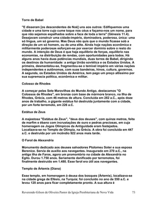 Torre de Babel
"E disseram [os descendentes de Noé] uns aos outros: Edifiquemos uma
cidade e uma torre cujo cume toque nos céus e façamo-nos um nome, para
que não sejamos espalhados sobre a face de toda a terra" (Gênesis 11.4).
Desejavam construir uma cidade-império, dominadora, poderosa, única: uma
só língua, um só governo. Mas Deus não quis que o mundo ficasse sob a
direção de um só homem, ou de uma elite. Ainda hoje nações econômica e
militarmente poderosas esforçam-se por exercer domínio sobre o resto do
mundo. A intenção de Deus é que haja equilíbrio de forças, equilíbrio nas
economias, na distribuição de rendas, com oportunidades para todos. Há
alguns anos havia duas potências mundiais, duas torres de Babel, dirigindo
os destinos da humanidade: a antiga União soviética e os Estados Unidos. A
primeira, desmantelou-se, fragmentou-se o temível império em várias nações
independentes e autônomas, com suas bandeiras, hinos, cultura, governos.
A segunda, os Estados Unidos da América, tem pago um preço altíssimo por
sua supremacia política, econômica e militar.
Colosso de Rhodes
A começar pelas Sete Maravilhas do Mundo Antigo, destacamos "O
Colossos de Rhodes", em bronze com base de mármore branco, na Ilha de
Rhodes, Grécia, com 46 metros de altura. Concluída em 282 a.C., após doze
anos de trabalho, a gigante estátua foi destruída juntamente com a cidade,
por um forte terremoto, em 226 a.C.
Estátua de Zeus
A majestosa "Estátua de Zeus", "deus dos deuses", com quinze metros, feita
de marfim e ébano com incrustações de ouro e pedras preciosas, em cuja
homenagem os Jogos Olímpicos da Antiguidade eram festejados.
Localizava-se no Templo de Olímpia, na Grécia. A obra foi concluída em 447
a.C. e destruída por um incêndio 922 anos mais tarde.
O Farol de Alexandria
Monumento dedicado aos deuses salvadores Ptolomeu Soter e sua esposa
Berenice. Servia de auxílio aos navegantes. Inaugurado em 270 a.C., na
antiga ilha de Faros, agora um promontório na cidade de Alexandria no
Egito. Durou 1.750 anos. Seriamente danificado por terremotos, foi
finalmente destruído em 1.480. Esse farol era útil aos navegantes.
Templo de Ártemis (Diana)
Esse templo, em homenagem à deusa dos bosques (Ártemis), localizava-se
na cidade grega de Efésio, na Turquia; foi concluído no ano de 550 a.C. e
levou 120 anos para ficar completamente pronto. A sua altura é
Reverendo Gilson de Oliveira Pastor da Igreja Presbiteriana de Nova Vida 73
 