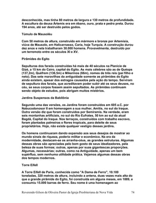 desconhecida, mas tinha 80 metros de largura e 130 metros de profundidade.
A escultura da deusa Ártemis era em ébano, ouro, prata e pedra preta. Durou
194 anos, até ser destruído pelos godos.
Túmulo de Mausoléu
Com 50 metros de altura, construído em mármore e bronze por Artemísia,
viúva de Mausolo, em Halicarnasso, Caria, hoje Turquia. A construção durou
dez anos e nela trabalharam 30.000 homens. Provavelmente, destruído por
um terremoto entre os séculos XI e XV.
Pirâmides do Egito
Sepulturas dos faraós construídas há mais de 40 séculos na Planície de
Gizé, a 15 km do Cairo, capital do Egito. As mais célebres são as de Quéops
(137,2m), Quéfrem (136,5m) e Mikerinos (66m), nomes de três reis (pai filho e
neto). Das sete maravilhas da antiguidade somente as pirâmides do Egito
ainda existem, apesar dos estragos causados pela ação do tempo. Serviram
de sepultura dos faraós, que acreditavam poder subir até os seus deuses, no
céu, se seus corpos fossem assim sepultados. As pirâmides continuam
sendo objeto de estudos, pois abrigam muitos mistérios.
Jardins Suspensos da Babilônia
Segundo uma das versões, os Jardins foram construídos em 605 a.C. por
Nabucodonosor II em homenagem a sua mulher, Amitis, no sul do Iraque.
Outra versão diz que foram construídos por Semíramis. Na verdade, eram
seis montanhas artificiais, no sul do Rio Eufrates, 50 km ao sul da atual
Bagdá, Capital do Iraque. Nos terraços, construídos com trabalho escravo,
foram plantadas palmeiras e flores tropicais, para deleite de seus
proprietários. Hoje, não existe qualquer vestígio desses jardins.
Os homens continuaram dando expansão aos seus desejos de mostrar ao
mundo sinais de riqueza, poderio militar e econômico. Na era da
modernidade, destacam-se os arranha-céus, as grandes estruturas. Algumas
dessas obras são apreciadas pelo bom gosto de seus idealizadores, pela
beleza de suas formas; outras, apenas por suas gigantescas proporções.
Algumas, necessárias; outras, como na Antiguidade, apenas um bem
supérfluo, sem nenhuma utilidade prática. Vejamos algumas dessas obras
dos tempos modernos.
Torre Eifell
A Torre Eifell de Paris, conhecida como "A Dama de Ferro", 10.100
toneladas, 320 metros de altura, incluindo a antena, duas vezes mais alta do
que a grande pirâmide do Egito, foi construída em alguns meses, em 1889, e
consumiu 15.000 barras de ferro. Seu nome é uma homenagem ao
Reverendo Gilson de Oliveira Pastor da Igreja Presbiteriana de Nova Vida 74
 