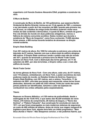 engenheiro civil francês Gustave Alexandre Eifell, projetista e construtor da
obra.
O Muro de Berlim
A construção do Muro de Berlim, de 155 quilômetros, que separava Berlim
Ocidental de Berlim Oriental, iniciou-se em 13 de agosto de 1961, e começou
a ser derrubado a partir de 9 de novembro de l989, quando pela primeira vez,
em 28 anos, os cidadãos da antiga União Soviética puderam visitar seus
irmãos do lado ocidental e democrático. A queda do Muro, símbolo da guerra
fria e da divisão do mundo em duas potências antagônicas, marcou a
falência do sistema comunista soviético. Dados revelam que durante a
existência do "Muro da Vergonha", como ficou conhecido, 75.000 alemães
foram presos, e 809 mortos durante tentativa de atravessar na direção
oriente-ocidente.
Empire State Building
Com 381 metros de altura. Em 1950 foi colocada na estrutura uma antena de
televisão de 67 metros, fazendo com que a altura total do edifício atingisse
448 metros. O Empire State continuou sendo o prédio mais alto do mundo
até 1971, quando foi terminada a primeira torre do World Trade Center,
também em Nova York. Com a destruição das torres gêmeas, em 11 de
setembro de 2001, por atos terroristas, o Empire voltou a ser o mais alto
edifício do mundo.
World Trade Center
As torres gêmeas de Nova York - Com uma altura, cada uma, de 411 metros,
com 110 andares, simbolizavam, em Nova York, o poder econômico da mais
poderosa nação do mundo, os Estados Unidos da América. Superava o
Empire State Building, com 381 metros, sem a antena. Terça-feira, 11 de
setembro de 2001, uma data que jamais será esquecida, essas torres foram
destruídas, deixando um saldo de 2.823 vítimas, trinta por cento das quais
jamais poderão ser identificadas, tamanho o calor da explosão do
combustível nos aviões utilizados pelos seqüestradores.
Titanic
Repousa no Oceano Atlântico, a 4.126 metros de profundidade, desde a
madrugada do dia 15.04.1912, o que restou das 46,329 toneladas do navio
Titanic, 270 metros de comprimento, 28 metros de largura, o "Navio dos
Sonhos", o "Palácio Flutuante". Sua construção foi concluída em maio de
1911, em que foram empregados os mais modernos sistemas de segurança,
ao custo de 400 milhões de dólares. Antes de iniciar sua viagem inaugural da
Inglaterra para Nova York, alguém teria feito um infeliz prognóstico: "Nem
Deus afunda o Titanic". Não desejamos concluir, e não podemos fazê-lo, que
Reverendo Gilson de Oliveira Pastor da Igreja Presbiteriana de Nova Vida 75
 