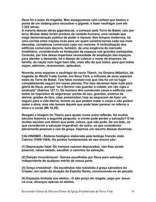 Deus foi o autor da tragédia. Mas asseguramos com certeza que bastou a
ponta de um iceberg para nocautear o gigante, e fazer naufragar com ele
1.522 almas.
A maioria dessas obras gigantescas, a começar pela Torre de Babel, caiu por
terra. Muitas delas foram produto da vaidade humana, uma vaidade que
exige demonstração pública de poder e riqueza. Nos tempos modernos, há
uma corrida entre nações ricas para ver quem constrói torres cada vez mais
elevadas, complexos comerciais cada vez maiores. A verticalização dos
edifícios comerciais decorre, também, de uma exigência do mercado
imobiliário, considerando as limitações de espaços nas grandes metrópoles.
Contudo, por trás dessa imperiosa necessidade de ampliação dos espaços
para atender a demanda, há o desejo de colocar o nome da empresa, da
família, da nação num lugar bem alto, mais alto do que todos, para que todos
vejam, admirem, reverenciem, aplaudam.
Noventa anos separam o naufrágio do navio Titanic, no Oceano Atlântico, da
tragédia do World Trade Center, em Nova York, e milhares de anos separam
estes da Torre de Babel. Tais fatos revelam-nos que não há um só lugar
completamente seguro em nosso planeta. Por isso devemos fazer tudo para
glória de Deus, porque "se o Senhor não guardar a cidade, em vão vigia a
sentinela" (Salmos 127.1). Os homens têm construído casas e edifícios com
todos os requisitos de segurança: portas de aço, guardas, sistema de
alarme, grades de fero, cães amestrados, mas se esquecem de fazer um
seguro para a vida eterna; temem os que podem matar o corpo e não podem
matar a alma, mas não temem Aquele que pode fazer perecer no inferno a
alma e o corpo (Mt 10.28).
Resgato a imagem do Titanic para ajudar numa outra reflexão. Há muitos
séculos fazemos a seguinte pergunta: o crente pode perder a salvação? E há
muitos séculos uns dizem que pode, outros, que não pode. De um lado, os
que consideram a salvação imperdível; do outro, os que consideram
plenamente possível o cair da graça. Vejamos um resumo dessas doutrinas.
CALVINISMO - Sistema teológico elaborado pelo teólogo francês João
Calvino (1509-1564). Os pontos fundamentais do seu ensino são:
(1) Depravação total: Os homens nascem depravados, não lhes sendo
possível, nesse estado, escolher o caminho da salvação.
(2) Eleição incondicional - Somos escolhidos por Deus para salvação,
independente de qualquer mérito de nossa parte.
(3) Graça irresistível - Os escolhidos não resistirão à graça salvadora do
Criador, em razão da atuação do Espírito Santo, convencendo-os do pecado.
(4) Expiação limitada aos eleitos - O alto preço do resgate, pago por Jesus
na cruz, alcançou apenas os eleitos.
Reverendo Gilson de Oliveira Pastor da Igreja Presbiteriana de Nova Vida 76
 