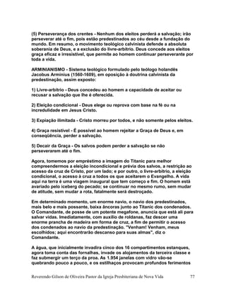 (5) Perseverança dos crentes - Nenhum dos eleitos perderá a salvação; irão
perseverar até o fim, pois estão predestinados ao céu desde a fundação do
mundo. Em resumo, o movimento teológico calvinista defende a absoluta
soberania de Deus, e a exclusão do livre-arbítrio. Deus concede aos eleitos
graça eficaz e irresistível, que permite ao homem continuar perseverante por
toda a vida.
ARMINIANISMO - Sistema teológico formulado pelo teólogo holandês
Jacobus Arminius (1560-1609), em oposição à doutrina calvinista da
predestinação, assim exposto:
1) Livre-arbítrio - Deus concedeu ao homem a capacidade de aceitar ou
recusar a salvação que lhe é oferecida.
2) Eleição condicional - Deus elege ou reprova com base na fé ou na
incredulidade em Jesus Cristo.
3) Expiação ilimitada - Cristo morreu por todos, e não somente pelos eleitos.
4) Graça resistível - É possível ao homem rejeitar a Graça de Deus e, em
conseqüência, perder a salvação.
5) Decair da Graça - Os salvos podem perder a salvação se não
perseverarem até o fim.
Agora, tomemos por empréstimo a imagem do Titanic para melhor
compreendermos a eleição incondicional e prévia dos salvos, a restrição ao
acesso da cruz de Cristo, por um lado; e por outro, o livre-arbítrio, a eleição
condicional, o acesso à cruz a todos os que aceitarem o Evangelho. A vida
aqui na terra é uma viagem inaugural que tem começo e fim. O homem está
avariado pelo iceberg do pecado; se continuar no mesmo rumo, sem mudar
de atitude, sem mudar a rota, fatalmente será destroçado.
Em determinado momento, um enorme navio, o navio dos predestinados,
mais belo e mais possante, baixa âncoras junto ao Titanic dos condenados.
O Comandante, de posse de um potente megafone, anuncia que está ali para
salvar vidas. Imediatamente, com auxílio de roldanas, faz descer uma
enorme prancha de madeira em forma de cruz, a fim de permitir o acesso
dos condenados ao navio da predestinação. "Venham! Venham, meus
escolhidos; aqui encontrarão descanso para suas almas", diz o
Comandante.
A água, que inicialmente invadira cinco dos 16 compartimentos estanques,
agora toma conta das fornalhas, invade os alojamentos da terceira classe e
faz submergir um terço da proa. As 1.954 janelas com vidro vão-se
quebrando pouco a pouco, e os estilhaços provocam profundos ferimentos
Reverendo Gilson de Oliveira Pastor da Igreja Presbiteriana de Nova Vida 77
 