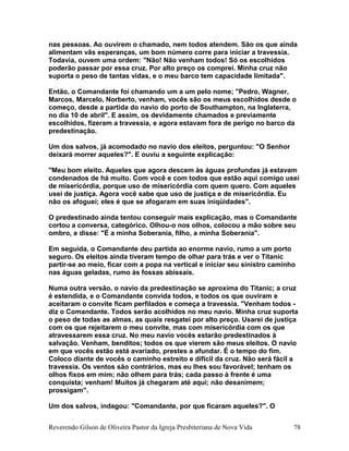 nas pessoas. Ao ouvirem o chamado, nem todos atendem. São os que ainda
alimentam vãs esperanças, um bom número corre para iniciar a travessia.
Todavia, ouvem uma ordem: "Não! Não venham todos! Só os escolhidos
poderão passar por essa cruz. Por alto preço os comprei. Minha cruz não
suporta o peso de tantas vidas, e o meu barco tem capacidade limitada".
Então, o Comandante foi chamando um a um pelo nome; "Pedro, Wagner,
Marcos, Marcelo, Norberto, venham, vocês são os meus escolhidos desde o
começo, desde a partida do navio do porto de Southampton, na Inglaterra,
no dia 10 de abril". E assim, os devidamente chamados e previamente
escolhidos, fizeram a travessia, e agora estavam fora de perigo no barco da
predestinação.
Um dos salvos, já acomodado no navio dos eleitos, perguntou: "O Senhor
deixará morrer aqueles?". E ouviu a seguinte explicação:
"Meu bom eleito. Aqueles que agora descem às águas profundas já estavam
condenados de há muito. Com você e com todos que estão aqui comigo usei
de misericórdia, porque uso de misericórdia com quem quero. Com aqueles
usei de justiça. Agora você sabe que uso de justiça e de misericórdia. Eu
não os afoguei; eles é que se afogaram em suas iniqüidades".
O predestinado ainda tentou conseguir mais explicação, mas o Comandante
cortou a conversa, categórico. Olhou-o nos olhos, colocou a mão sobre seu
ombro, e disse: "É a minha Soberania, filho, a minha Soberania".
Em seguida, o Comandante deu partida ao enorme navio, rumo a um porto
seguro. Os eleitos ainda tiveram tempo de olhar para trás e ver o Titanic
partir-se ao meio, ficar com a popa na vertical e iniciar seu sinistro caminho
nas águas geladas, rumo às fossas abissais.
Numa outra versão, o navio da predestinação se aproxima do Titanic; a cruz
é estendida, e o Comandante convida todos, e todos os que ouviram e
aceitaram o convite ficam perfilados e começa a travessia. "Venham todos -
diz o Comandante. Todos serão acolhidos no meu navio. Minha cruz suporta
o peso de todas as almas, as quais resgatei por alto preço. Usarei de justiça
com os que rejeitarem o meu convite, mas com misericórdia com os que
atravessarem essa cruz. No meu navio vocês estarão predestinados à
salvação. Venham, benditos; todos os que vierem são meus eleitos. O navio
em que vocês estão está avariado, prestes a afundar. É o tempo do fim.
Coloco diante de vocês o caminho estreito e difícil da cruz. Não será fácil a
travessia. Os ventos são contrários, mas eu lhes sou favorável; tenham os
olhos fixos em mim; não olhem para trás; cada passo à frente é uma
conquista; venham! Muitos já chegaram até aqui; não desanimem;
prossigam".
Um dos salvos, indagou: "Comandante, por que ficaram aqueles?". O
Reverendo Gilson de Oliveira Pastor da Igreja Presbiteriana de Nova Vida 78
 