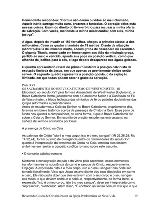 Comandante respondeu: "Porque não deram ouvidos ao meu chamado.
Aquele navio carrega muito ouro, prazeres e fantasias. O coração deles está
nessas coisas. Usam do direito do livre-arbítrio para recusar a minha oferta
de salvação. Com vocês, manifestei a minha misericórdia; com eles, minha
justiça".
A água, depois de invadir as 159 fornalhas, chegou à primeira classe, a dos
milionários. Caem as quatro chaminés de 19 metros. Diante da situação
incontrolável e da iminente morte, ecoam gritos de desespero na escuridão.
O gigante Titanic, nome dado em homenagem aos titãs da mitologia grega,
partido ao meio e vencido, aponta sua popa na posição vertical, como que
olhando de joelhos para o céu, e logo depois desaparece nas águas geladas.
O quadro apresentado revela no primeiro instante a posição calvinista da
expiação limitada de Jesus, em que apenas os previamente eleitos serão
salvos. O segundo quadro representa a posição oposta, o da expiação
ilimitada, em que todos podem obter a graça da salvação.
Parte XVI
OS SACRAMENTOS NO BREVE CATECISMO DE WESTMINISTER - III
Elaborado no século XVII pela famosa Assembléia de Westminster (Inglaterra), o
Breve Catecismo forma, juntamente com o Catecismo Maior e a Confissão de Fé
de Westminster, a tríade teológica dos símbolos de fé ou padrões doutrinários das
igrejas reformadas e presbiterianas.
Antes de estudarmos a Ceia do Senhor no Breve Catecismo, propriamente dito,
faremos um breve histórico acerca da presença de Cristo na Ceia. Esse pano de
fundo nos ajudará a compreender, de certa forma, o que o Breve Catecismo diz
sobre a Ceia do Senhor. Em espírito de oração, estudemos este assunto na
certeza de sermos ensinados por Deus.
A presença de Cristo na Ceia
As palavras de Cristo "isto é o meu corpo, isto é o meu sangue" (Mt 26.26,28; Mc
14.22,24), foram o ponto de divergência entre os reformadores do século XVI
quanto à interpretação da presença de Cristo na Ceia, embora eles fossem
unânimes em rejeitar o conceito católico romano sobre este assunto.
• O conceito católico romano
Mediante a consagração do pão e do vinho pelo sacerdote, esses elementos
transformam-se na substância da carne e sangue de Cristo, respectivamente.
Objeção: A expressão "isto é o meu corpo, isto é o meu sangue" não pode ser
tomada literalmente. Visto que Jesus estava diante dos seus discípulos em carne
e osso, Ele não podia dizer que eles estavam com o seu corpo e o seu sangue
nas mãos, e que deviam comê-lo e bebê-lo, respectivamente, de forma literal. A
expressão "isto é o meu corpo, isto é o meu sangue", deve ser interpretada como
"representa", "simboliza". Além disso, "É contrário ao senso comum crer que o que
Reverendo Gilson de Oliveira Pastor da Igreja Presbiteriana de Nova Vida 79
 