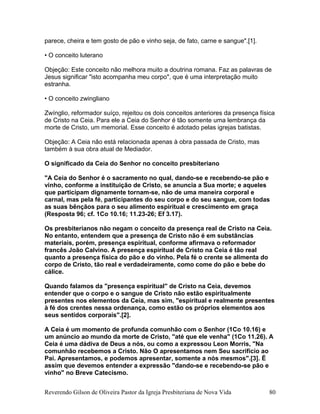 parece, cheira e tem gosto de pão e vinho seja, de fato, carne e sangue".[1].
• O conceito luterano
Objeção: Este conceito não melhora muito a doutrina romana. Faz as palavras de
Jesus significar "isto acompanha meu corpo", que é uma interpretação muito
estranha.
• O conceito zwingliano
Zwínglio, reformador suíço, rejeitou os dois conceitos anteriores da presença física
de Cristo na Ceia. Para ele a Ceia do Senhor é tão somente uma lembrança da
morte de Cristo, um memorial. Esse conceito é adotado pelas igrejas batistas.
Objeção: A Ceia não está relacionada apenas à obra passada de Cristo, mas
também à sua obra atual de Mediador.
O significado da Ceia do Senhor no conceito presbiteriano
"A Ceia do Senhor é o sacramento no qual, dando-se e recebendo-se pão e
vinho, conforme a instituição de Cristo, se anuncia a Sua morte; e aqueles
que participam dignamente tornam-se, não de uma maneira corporal e
carnal, mas pela fé, participantes do seu corpo e do seu sangue, com todas
as suas bênçãos para o seu alimento espiritual e crescimento em graça
(Resposta 96; cf. 1Co 10.16; 11.23-26; Ef 3.17).
Os presbiterianos não negam o conceito da presença real de Cristo na Ceia.
No entanto, entendem que a presença de Cristo não é em substâncias
materiais, porém, presença espiritual, conforme afirmava o reformador
francês João Calvino. A presença espiritual de Cristo na Ceia é tão real
quanto a presença física do pão e do vinho. Pela fé o crente se alimenta do
corpo de Cristo, tão real e verdadeiramente, como come do pão e bebe do
cálice.
Quando falamos da "presença espiritual" de Cristo na Ceia, devemos
entender que o corpo e o sangue de Cristo não estão espiritualmente
presentes nos elementos da Ceia, mas sim, "espiritual e realmente presentes
à fé dos crentes nessa ordenança, como estão os próprios elementos aos
seus sentidos corporais".[2].
A Ceia é um momento de profunda comunhão com o Senhor (1Co 10.16) e
um anúncio ao mundo da morte de Cristo, "até que ele venha" (1Co 11.26). A
Ceia é uma dádiva de Deus a nós, ou como a expressou Leon Morris, "Na
comunhão recebemos a Cristo. Não O apresentamos nem Seu sacrifício ao
Pai. Apresentamos, e podemos apresentar, somente a nós mesmos".[3]. É
assim que devemos entender a expressão "dando-se e recebendo-se pão e
vinho" no Breve Catecismo.
Reverendo Gilson de Oliveira Pastor da Igreja Presbiteriana de Nova Vida 80
 