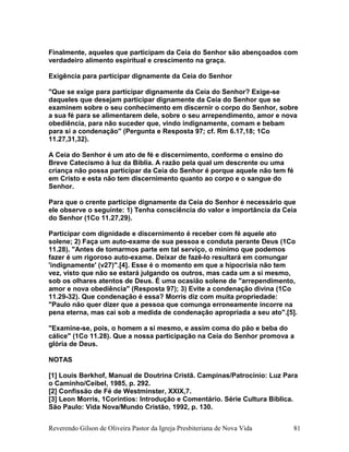 Finalmente, aqueles que participam da Ceia do Senhor são abençoados com
verdadeiro alimento espiritual e crescimento na graça.
Exigência para participar dignamente da Ceia do Senhor
"Que se exige para participar dignamente da Ceia do Senhor? Exige-se
daqueles que desejam participar dignamente da Ceia do Senhor que se
examinem sobre o seu conhecimento em discernir o corpo do Senhor, sobre
a sua fé para se alimentarem dele, sobre o seu arrependimento, amor e nova
obediência, para não suceder que, vindo indignamente, comam e bebam
para si a condenação" (Pergunta e Resposta 97; cf. Rm 6.17,18; 1Co
11.27,31,32).
A Ceia do Senhor é um ato de fé e discernimento, conforme o ensino do
Breve Catecismo à luz da Bíblia. A razão pela qual um descrente ou uma
criança não possa participar da Ceia do Senhor é porque aquele não tem fé
em Cristo e esta não tem discernimento quanto ao corpo e o sangue do
Senhor.
Para que o crente participe dignamente da Ceia do Senhor é necessário que
ele observe o seguinte: 1) Tenha consciência do valor e importância da Ceia
do Senhor (1Co 11.27,29).
Participar com dignidade e discernimento é receber com fé aquele ato
solene; 2) Faça um auto-exame de sua pessoa e conduta perante Deus (1Co
11.28). "Antes de tomarmos parte em tal serviço, o mínimo que podemos
fazer é um rigoroso auto-exame. Deixar de fazê-lo resultará em comungar
'indignamente' (v27)".[4]. Esse é o momento em que a hipocrisia não tem
vez, visto que não se estará julgando os outros, mas cada um a si mesmo,
sob os olhares atentos de Deus. É uma ocasião solene de "arrependimento,
amor e nova obediência" (Resposta 97); 3) Evite a condenação divina (1Co
11.29-32). Que condenação é essa? Morris diz com muita propriedade:
"Paulo não quer dizer que a pessoa que comunga erroneamente incorre na
pena eterna, mas cai sob a medida de condenação apropriada a seu ato".[5].
"Examine-se, pois, o homem a si mesmo, e assim coma do pão e beba do
cálice" (1Co 11.28). Que a nossa participação na Ceia do Senhor promova a
glória de Deus.
NOTAS
[1] Louis Berkhof, Manual de Doutrina Cristã. Campinas/Patrocínio: Luz Para
o Caminho/Ceibel, 1985, p. 292.
[2] Confissão de Fé de Westminster, XXIX,7.
[3] Leon Morris, 1Coríntios: Introdução e Comentário. Série Cultura Bíblica.
São Paulo: Vida Nova/Mundo Cristão, 1992, p. 130.
Reverendo Gilson de Oliveira Pastor da Igreja Presbiteriana de Nova Vida 81
 
