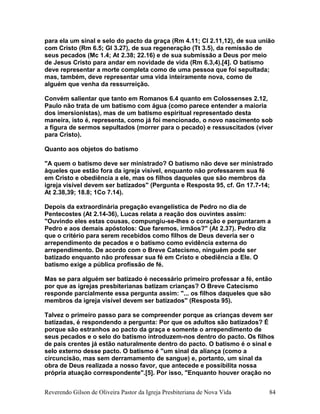 para ela um sinal e selo do pacto da graça (Rm 4.11; Cl 2.11,12), de sua união
com Cristo (Rm 6.5; Gl 3.27), de sua regeneração (Tt 3.5), da remissão de
seus pecados (Mc 1.4; At 2.38; 22.16) e de sua submissão a Deus por meio
de Jesus Cristo para andar em novidade de vida (Rm 6.3,4).[4]. O batismo
deve representar a morte completa como de uma pessoa que foi sepultada;
mas, também, deve representar uma vida inteiramente nova, como de
alguém que venha da ressurreição.
Convém salientar que tanto em Romanos 6.4 quanto em Colossenses 2.12,
Paulo não trata de um batismo com água (como parece entender a maioria
dos imersionistas), mas de um batismo espiritual representado desta
maneira, isto é, representa, como já foi mencionado, o novo nascimento sob
a figura de sermos sepultados (morrer para o pecado) e ressuscitados (viver
para Cristo).
Quanto aos objetos do batismo
"A quem o batismo deve ser ministrado? O batismo não deve ser ministrado
àqueles que estão fora da igreja visível, enquanto não professarem sua fé
em Cristo e obediência a ele, mas os filhos daqueles que são membros da
igreja visível devem ser batizados" (Pergunta e Resposta 95, cf. Gn 17.7-14;
At 2.38,39; 18.8; 1Co 7.14).
Depois da extraordinária pregação evangelística de Pedro no dia de
Pentecostes (At 2.14-36), Lucas relata a reação dos ouvintes assim:
"Ouvindo eles estas cousas, compungiu-se-lhes o coração e perguntaram a
Pedro e aos demais apóstolos: Que faremos, irmãos?" (At 2.37). Pedro diz
que o critério para serem recebidos como filhos de Deus deveria ser o
arrependimento de pecados e o batismo como evidência externa do
arrependimento. De acordo com o Breve Catecismo, ninguém pode ser
batizado enquanto não professar sua fé em Cristo e obediência a Ele. O
batismo exige a pública profissão de fé.
Mas se para alguém ser batizado é necessário primeiro professar a fé, então
por que as igrejas presbiterianas batizam crianças? O Breve Catecismo
responde parcialmente essa pergunta assim: "... os filhos daqueles que são
membros da igreja visível devem ser batizados" (Resposta 95).
Talvez o primeiro passo para se compreender porque as crianças devem ser
batizadas, é respondendo a pergunta: Por que os adultos são batizados? É
porque são estranhos ao pacto da graça e somente o arrependimento de
seus pecados e o selo do batismo introduzem-nos dentro do pacto. Os filhos
de pais crentes já estão naturalmente dentro do pacto. O batismo é o sinal e
selo externo desse pacto. O batismo é "um sinal da aliança (como a
circuncisão, mas sem derramamento de sangue) e, portanto, um sinal da
obra de Deus realizada a nosso favor, que antecede e possibilita nossa
própria atuação correspondente".[5]. Por isso, "Enquanto houver oração no
Reverendo Gilson de Oliveira Pastor da Igreja Presbiteriana de Nova Vida 84
 