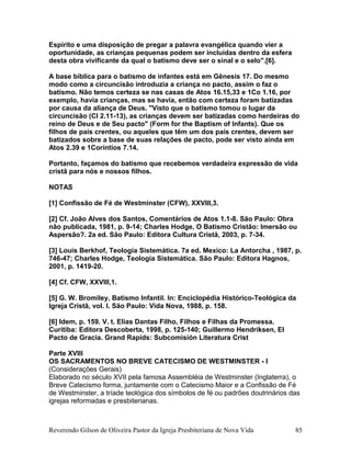 Espírito e uma disposição de pregar a palavra evangélica quando vier a
oportunidade, as crianças pequenas podem ser incluídas dentro da esfera
desta obra vivificante da qual o batismo deve ser o sinal e o selo".[6].
A base bíblica para o batismo de infantes está em Gênesis 17. Do mesmo
modo como a circuncisão introduzia a criança no pacto, assim o faz o
batismo. Não temos certeza se nas casas de Atos 16.15,33 e 1Co 1.16, por
exemplo, havia crianças, mas se havia, então com certeza foram batizadas
por causa da aliança de Deus. "Visto que o batismo tomou o lugar da
circuncisão (Cl 2.11-13), as crianças devem ser batizadas como herdeiras do
reino de Deus e de Seu pacto" (Form for the Baptism of Infants). Que os
filhos de pais crentes, ou aqueles que têm um dos pais crentes, devem ser
batizados sobre a base de suas relações de pacto, pode ser visto ainda em
Atos 2.39 e 1Coríntios 7.14.
Portanto, façamos do batismo que recebemos verdadeira expressão de vida
cristã para nós e nossos filhos.
NOTAS
[1] Confissão de Fé de Westminster (CFW), XXVIII,3.
[2] Cf. João Alves dos Santos, Comentários de Atos 1.1-8. São Paulo: Obra
não publicada, 1981, p. 9-14; Charles Hodge, O Batismo Cristão: Imersão ou
Aspersão?. 2a ed. São Paulo: Editora Cultura Cristã, 2003, p. 7-34.
[3] Louis Berkhof, Teología Sistemática. 7a ed. Mexico: La Antorcha , 1987, p.
746-47; Charles Hodge, Teologia Sistemática. São Paulo: Editora Hagnos,
2001, p. 1419-20.
[4] Cf. CFW, XXVIII,1.
[5] G. W. Bromiley, Batismo Infantil. In: Enciclopédia Histórico-Teológica da
Igreja Cristã, vol. I. São Paulo: Vida Nova, 1988, p. 158.
[6] Idem, p. 159. V. t. Elias Dantas Filho, Filhos e Filhas da Promessa.
Curitiba: Editora Descoberta, 1998, p. 125-140; Guillermo Hendriksen, El
Pacto de Gracia. Grand Rapids: Subcomisión Literatura Crist
Parte XVIII
OS SACRAMENTOS NO BREVE CATECISMO DE WESTMINSTER - I
(Considerações Gerais)
Elaborado no século XVII pela famosa Assembléia de Westminster (Inglaterra), o
Breve Catecismo forma, juntamente com o Catecismo Maior e a Confissão de Fé
de Westminster, a tríade teológica dos símbolos de fé ou padrões doutrinários das
igrejas reformadas e presbiterianas.
Reverendo Gilson de Oliveira Pastor da Igreja Presbiteriana de Nova Vida 85
 