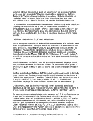Segundo o Breve Catecismo, o que é um sacramento? De que maneira ele se
torna eficaz para a salvação? Quantos e quais são os sacramentos do Novo
Testamento? Para muitos evangélicos é provável que não haja dificuldade em
responder essas perguntas. Mas para outros é possível existir uma vaga
lembrança acerca do presente tema ou, até mesmo, desconhecimento total.
Os sacramentos não devem ser vistos como mera formalidade pública. Estudá-los
(e principalmente vivenciá-los) é uma das tarefas mais gratificantes e
enriquecedoras que possa existir. Portanto, o estudo dos sacramentos deve ser
feito no intuito de crescermos na graça e no conhecimento de nosso Senhor e
Salvador Jesus Cristo (cf. 2Pe 3.18). Que o Espírito de Deus nos oriente nesse
sentido.
Definição, importância e bênçãos dos sacramentos
Muitas definições poderiam ser dadas sobre um sacramento, mas nenhuma é tão
direta e objetiva quanto a definição do Breve Catecismo: "Um sacramento é uma
santa ordenança, instituída por Cristo, na qual, por sinais sensíveis, Cristo e as
bênçãos do novo pacto são representados, selados e aplicados aos crentes"
(Resposta 92). As referências bíblicas que sustentam a excelente definição do
Breve Catecismo são: Mateus 26.26-28; 28.19; Romanos 4.11, dentre outras. A
importância do sacramento está no fato de ser "uma santa ordenança, instituída
por Cristo".
Indubitavelmente a Palavra de Deus é o mais importante meio de graça, porém,
não podemos subestimar ou diminuir o valor de um sacramento, visto que foi o
próprio Deus quem instituiu os dois (a Palavra e os sacramentos) como meios de
graça.
Cristo é o conteúdo central tanto da Palavra quanto dos sacramentos. E do modo
como recebemos a Cristo em nosso coração pela fé, assim devemos receber a
Palavra e os sacramentos. E receber a Palavra de Deus e os sacramentos pela fé
é, segundo Berkhof, "o único modo no qual o pecador pode chegar a ser
participante da graça que nos é oferecida na Palavra e nos sacramentos". [1].
O sacramento, além de ser um privilégio do crente, é um meio de bênçãos
espirituais. É por isso que a negligência voluntária dos sacramentos, por parte do
crente, resulta em sérios prejuízos espirituais, conforme 1Coríntios 11.29,30.
De que maneira somos beneficiados pelos sacramentos? O Breve Catecismo nos
ensina que "por sinais sensíveis, Cristo e as bênçãos do novo pacto são
representados, selados e aplicados aos crentes". Segundo Agostinho (354-430),
os elementos sensíveis dos sacramentos são "sinais visíveis de uma graça
invisível", pois representam a purificação espiritual que é feita no sangue de
Cristo, o sacrifício remidor (cf. At 22.16; 1Jo 1.7). Os sacramentos selam a nossa
união e vivificação com Cristo. Aplicam as bênçãos da promessa de pertencermos
ao Senhor e nos sustentam, alimentando-nos de Cristo.
Reverendo Gilson de Oliveira Pastor da Igreja Presbiteriana de Nova Vida 86
 