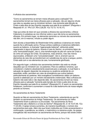 A eficácia dos sacramentos
"Como os sacramentos se tornam meios eficazes para a salvação? Os
sacramentos tornam-se meios eficazes para a salvação, não por alguma virtude
que eles ou aqueles que os ministram tenham, mas somente pela bênção de
Cristo e pela obra do seu Espírito naqueles que pela fé os recebem" (Pergunta e
Resposta 91; cf. 1Pe 3.21; Rm 2.28,29; 1Co 12.13; 10.16,17).
Veja que antes de dizer em que consiste a eficácia dos sacramentos, o Breve
Catecismo é cuidadoso ao nos informar sobre o que não torna os sacramentos
eficazes. Em primeiro lugar, os elementos sensíveis ou visíveis dos sacramentos
não têm, em si mesmos, virtude ou poder algum.
Sem dúvida a Assembléia de Westminster tinha católicos e luteranos em mente
quando fez a afirmação acima. Porque ambos (católicos e luteranos) defendem,
quanto ao batismo, a chamada "regeneração batismal", atribuindo poder
regenerador à água do batismo. Quanto à ceia do Senhor, os primeiros falam de
uma "transubstanciação", isto é, uma transformação do pão em carne de Cristo e
do vinho em sangue de Cristo. Os luteranos, mais amenos, mas não menos
equivocados, enfatizam uma "consubstanciação", isto é, ensinam que os
elementos da ceia não se transformam em substâncias de carne e sangue, porém,
Cristo está com e nos elementos da ceia, humanamente glorificado.
Em segundo lugar, a eficácia dos sacramentos também não está na virtude
daqueles que os ministram (ex: os pastores). Para os católicos romanos, que
consideram o batismo absolutamente essencial para a salvação, é cruel fazer a
salvação de alguém depender da presença ou ausência acidental de um
sacerdote; então, permitem em caso de emergência que outros batizem,
particularmente as parteiras. Nós evangélicos consideramos válido um batismo
quando é celebrado por um ministro devidamente credenciado. Mas a eficácia do
batismo não está nele e não depende dele. Os sacramentos tornam-se meios
eficazes para a salvação "somente pela benção de Cristo e pela obra do seu
Espírito naqueles que pela fé os recebem" (Resposta 91). E assim os sacramentos
fortalecem, confirmam e aumentam a nossa fé e dão testemunho de nossa religião
perante os homens.
Os sacramentos do Novo Testamento
Quando se fala em sacramentos do Novo Testamento, subentende-se que há
também os sacramentos do Antigo Testamento. Os sacramentos do Velho
Testamento foram a páscoa e a circuncisão. "Os sacramentos do Novo
Testamento são o Batismo e a Ceia do Senhor" (Resposta 93, cf. At 10.47,48; 1Co
11.23-26). A igreja romana aumentou, de maneira injustificada, o número dos
sacramentos para sete. Além dos que foram instituídos por Cristo acrescentaram a
confirmação, a penitência, as ordens, o matrimônio e a extrema-unção. As igrejas
evangélicas não reconhecem os sacramentos de Roma, porque não existe ordem
Reverendo Gilson de Oliveira Pastor da Igreja Presbiteriana de Nova Vida 87
 