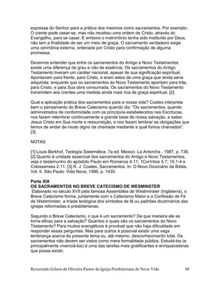 expressa do Senhor para a prática dos mesmos como sacramentos. Por exemplo:
O crente pode casar-se, mas não recebeu uma ordem de Cristo, através do
Evangelho, para se casar. E embora o matrimônio tenha sido instituído por Deus,
não tem a finalidade de ser um meio de graça. O sacramento verdadeiro exige
uma cerimônia externa, ordenada por Cristo para confirmação de alguma
promessa.
Devemos entender que entre os sacramentos do Antigo e Novo Testamentos
existe uma diferença de grau e não de essência. Os sacramentos do Antigo
Testamento tiveram um caráter nacional, apesar de sua significação espiritual.
Apontavam para frente, para Cristo, e eram selos de uma graça que ainda seria
adquirida; enquanto que os sacramentos do Novo Testamento apontam para trás,
para Cristo, e para Sua obra consumada. Os sacramentos do Novo Testamento
transmitem aos crentes uma medida ainda mais rica de graça espiritual. [2].
Qual a aplicação prática dos sacramentos para a nossa vida? Coates interpreta
bem o pensamento do Breve Catecismo quando diz: "Os sacramentos, quando
administrados de conformidade com os princípios estabelecidos nas Escrituras,
nos fazem relembrar continuamente a grande base de nossa salvação, a saber,
Jesus Cristo em Sua morte e ressurreição, e nos fazem lembrar as obrigações que
temos de andar de modo digno da chamada mediante a qual fomos chamados".
[3].
NOTAS
[1] Louis Berkhof, Teología Sistemática. 7a ed. Mexico: La Antorcha , 1987, p. 736.
[2] Quanto à unidade essencial dos sacramentos do Antigo e Novo Testamentos,
veja o testemunho do apóstolo Paulo em Romanos 4.11; 1Coríntios 5.7; 10.1-4 e
Colossenses 2.11. [3] R. J. Coates, Sacramentos. In: O Novo Dicionário da Bíblia.
Vol. II. São Paulo: Vida Nova, 1986, p. 1435.
Parte XIX
OS SACRAMENTOS NO BREVE CATECISMO DE WESMINSTER
Elaborado no século XVII pela famosa Assembléia de Westminster (Inglaterra), o
Breve Catecismo forma, juntamente com o Catecismo Maior e a Confissão de Fé
de Westminster, a tríade teológica dos símbolos de fé ou padrões doutrinários das
igrejas reformadas e presbiterianas.
Segundo o Breve Catecismo, o que é um sacramento? De que maneira ele se
torna eficaz para a salvação? Quantos e quais são os sacramentos do Novo
Testamento? Para muitos evangélicos é provável que não haja dificuldade em
responder essas perguntas. Mas para outros é possível existir uma vaga
lembrança acerca do presente tema ou, até mesmo, desconhecimento total. Os
sacramentos não devem ser vistos como mera formalidade pública. Estudá-los (e
principalmente vivenciá-los) é uma das tarefas mais gratificantes e enriquecedoras
que possa existir.
Reverendo Gilson de Oliveira Pastor da Igreja Presbiteriana de Nova Vida 88
 