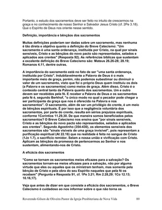 Portanto, o estudo dos sacramentos deve ser feito no intuito de crescermos na
graça e no conhecimento de nosso Senhor e Salvador Jesus Cristo (cf. 2Pe 3.18).
Que o Espírito de Deus nos oriente nesse sentido.
Definição, importância e bênçãos dos sacramentos
Muitas definições poderiam ser dadas sobre um sacramento, mas nenhuma
é tão direta e objetiva quanto a definição do Breve Catecismo: "Um
sacramento é uma santa ordenança, instituída por Cristo, na qual por sinais
sensíveis, Cristo e as bênçãos do novo pacto são representados, selados e
aplicados aos crentes" (Resposta 92). As referências bíblicas que sustentam
a excelente definição do Breve Catecismo são: Mateus 26.26-28; 28.19;
Romanos 4.11, dentre outras.
A importância do sacramento está no fato de ser "uma santa ordenança,
instituída por Cristo". Indubitavelmente a Palavra de Deus é o mais
importante meio de graça, porém, não podemos subestimar ou diminuir o
valor de um sacramento, visto que foi o próprio Deus quem instituiu os dois
(a Palavra e os sacramentos) como meios de graça. Além disso, Cristo é o
conteúdo central tanto da Palavra quanto dos sacramentos. Um e outro
devem ser recebidos pela fé. E receber a Palavra de Deus e os sacramentos
pela fé é, segundo Berkhof, "o único modo no qual o pecador pode chegar a
ser participante da graça que nos é oferecida na Palavra e nos
sacramentos". O sacramento, além de ser um privilégio do crente, é um meio
de bênçãos espirituais. É por isso que a negligência voluntária dos
sacramentos, por parte do crente, resulta em sérios prejuízos espirituais,
conforme 1Coríntios 11.29,30. De que maneira somos beneficiados pelos
sacramentos? O Breve Catecismo nos ensina que "por sinais sensíveis,
Cristo e as bênçãos do novo pacto são representados, selados e aplicados
aos crentes". Segundo Agostinho (354-430), os elementos sensíveis dos
sacramentos são "sinais visíveis de uma graça invisível", pois representam a
purificação espiritual (At 22.16) que na realidade é feita no sangue de Cristo
(1Jo 1.7), o sacrifício remidor. Selam a nossa união e vivificação com Cristo.
Aplicam as bênçãos da promessa de pertencermos ao Senhor e nos
sustentam, alimentando-nos de Cristo.
A eficácia dos sacramentos
"Como se tornam os sacramentos meios eficazes para a salvação? Os
sacramentos tornam-se meios eficazes para a salvação, não por alguma
virtude que eles ou aqueles que os ministram tenham, mas somente pela
bênção de Cristo e pela obra do seu Espírito naqueles que pela fé os
recebem" (Pergunta e Resposta 91, cf. 1Pe 3.21; Rm 2.28,29; 1Co 12.13;
10.16,17).
Veja que antes de dizer em que consiste a eficácia dos sacramentos, o Breve
Catecismo é cuidadoso ao nos informar sobre o que não torna os
Reverendo Gilson de Oliveira Pastor da Igreja Presbiteriana de Nova Vida 89
 