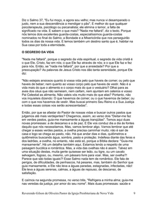 Diz o Salmo 37, "Eu fui moço, e agora sou velho; mas nunca vi desamparado o
justo, nem a sua descendência a mendigar o pão". E melhor do que qualquer
psicoterapeuta, psicólogo ou psicanalista; ele elimina o temor, a falta de
significado na vida. E sabem o que mais? "Nada me faltará", diz o texto. Porque
nós temos dois excelentes guarda-costas, especialíssimos guarda-costas
nominados no final do Salmo; a Bondade e a Misericórdia que nos perseguirão
todos os dias da nossa vida. E temos também um destino santo que é, habitar na
Sua casa por toda a eternidade.
O SEGREDO DA VIDA
"Nada me faltará", porque o segredo da vida espiritual, o segredo da vida cristã é
o que Ele, Cristo, faz em nós; o que Ele faz através de nós; e o que Ele faz e fez
para nós. Então, se "nada me faltará", por que a ansiedade? Por que a
preocupação? As palavras de Jesus Cristo nos dão tanta serenidade, porque Ele
diz:
"Não estejais ansiosos quanto à vossa vida pelo que haveis de comer; ou pelo que
haveis de beber; nem quanto ao vosso corpo pelo que haveis de vestir. Não é a
vida mais do que o alimento e o corpo mais do que o vestuário? Olhai para as
aves dos céus que não semeiam, nem ceifam, nem ajuntam em celeiros e vosso
Pai Celestial as alimenta. Não valeis vós muito mais do que elas? Portanto, não
vos inquieteis dizendo: O que havemos de comer; ou o que havemos de beber; ou
com o que nos havemos de vestir. Mas buscai primeiro Seu Reino e a Sua Justiça
e todas essas coisas vos serão acrescentadas".
Então, por que se afastar do Pastor de nossas vidas e buscar outros pastos que
julgamos até mais verdejantes? Chegamos, assim, ao verso dois "Deitar-me faz
em verdes pastos, guia-me mansamente a águas tranqüilas". Temos aqui duas
novas promessas: a de descanso e a de paz. E Ele vos conduz dia a dia às fontes
daquilo que nós necessitamos. Mas, vamos lembrar algo. Vamos lembrar que até
chegar a esses verdes pastos, a ovelha precisa caminhar muito; não é sair de
casa e logo se chega ao pasto, não. Há que andar dias e dias, quilômetros e
quilômetros buscando água, sombra, pasto e proteção. Indefesa diante das feras e
dos ladrões, a ovelha, no entanto, não está só, porque a Bíblia declara: "Guia-me
mansamente". Há um detalhe também aqui. Estamos lendo a respeito de uma
paisagem bucólica e romântica. Mas, a vida das ovelhas não é assim. Talvez em
uma situação destas, muita gente quisesse ser leão, ou tigre, ou um cavalo
selvagem, fogoso, ou, mesmo, um pássaro livre para voar. Mas, ser ovelha?!
Parece que são todas iguais?! Esse Salmo nada tem de romântico. Ele fala de
perigos, de dificuldades, de penhascos, há pesares, mas, também do Senhor que
guia mansamente, e Ele não leva a águas paradas, estagnadas, infectadas, não!
Ele leva a águas serenas, calmas, a águas de repouso, de descanso, de
satisfação.
E caímos na segunda promessa, no verso três, "Refrigera a minha alma; guia-me
nas veredas da justiça, por amor do seu nome". Mais duas promessas: saúde e
Reverendo Gilson de Oliveira Pastor da Igreja Presbiteriana de Nova Vida 9
 