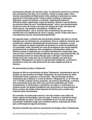 sacramentos eficazes. Em primeiro lugar, os elementos sensíveis ou visíveis
dos sacramentos não têm, em si mesmos, virtude ou poder algum. Sem
dúvida a Assembléia de Westminster tinha católicos e luteranos em mente
quando fez a afirmação acima. Porque ambos (católicos e luteranos)
defendem, quanto ao batismo, a chamada "regeneração batismal",
atribuindo poder regenerador à água do batismo. Quanto à ceia do Senhor,
os primeiros falam de uma "transubstanciação", isto é, uma transformação
do pão em carne de Cristo e do vinho em sangue de Cristo. Os luteranos,
mais amenos, mas também anti-bíblicos, enfatizam uma
"consubstanciação", isto é, ensinam que os elementos da ceia não se
transformam em substâncias de carne e sangue, porém, Cristo está com e
nos elementos da ceia, humanamente glorificado.
Em segundo lugar, a eficácia dos sacramentos também não está na virtude
daqueles que os ministram (ex: os pastores). Para os católicos romanos, que
consideram o batismo absolutamente essencial para a salvação, é cruel
fazer a salvação de alguém depender da presença ou ausência acidental de
um sacerdote; então, permitem em caso de emergência que outros batizem,
particularmente as parteiras. Nós evangélicos consideramos válido um
batismo quando é celebrado por um pastor devidamente credenciado. Mas
nem por isso a eficácia do batismo depende do pastor, propriamente dito. Os
sacramentos tornam-se meios eficazes para a salvação "somente pela
benção de Cristo e pela obra do seu Espírito naqueles que pela fé os
recebem" (Resposta 91). E assim os sacramentos fortalecem, confirmam e
aumentam a nossa fé e dão testemunho de nossa religião perante os
homens.
Os sacramentos do Novo Testamento
Quando se fala em sacramentos do Novo Testamento, subentende-se que há
também os sacramentos do Antigo Testamento. Os sacramentos do velho
Testamento foram a páscoa e a circuncisão. "Os sacramentos do Novo
Testamento são o Batismo e a Ceia do Senhor" (Resposta 93, cf. At 10.47,48;
1Co 11.23-26). A igreja romana aumentou, de maneira injustificada, o número
dos sacramentos para sete. Além dos que foram instituídos por Cristo
acrescentaram a confirmação, a penitência, as ordens, o matrimônio e a
extrema-unção. As igrejas evangélicas não reconhecem os sacramentos de
Roma, porque não existe ordem expressa do Senhor para a prática dos
mesmos como sacramentos.
Por exemplo: O crente pode casar-se, mas não recebeu uma ordem de
Cristo, através do Evangelho, para se casar. E embora o matrimônio tenha
sido instituído por Deus, não tem a finalidade de ser um meio de graça. O
sacramento verdadeiro exige uma cerimônia externa, ordenada por Cristo
para confirmação de alguma promessa.
Devemos entender que entre os sacramentos do Antigo e Novo Testamentos
Reverendo Gilson de Oliveira Pastor da Igreja Presbiteriana de Nova Vida 90
 