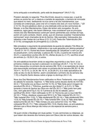 torna antiquado e envelhecido, perto está de desaparecer" (Hb 8.7-13).
Prestem atenção no seguinte: "Pois Ele [Cristo Jesus] é a nossa paz, o qual de
ambos os povos fez um, e destruiu a parede de separação, a barreira de inimizade
que estava no meio, desfazendo na sua carne a lei dos mandamentos, que
consistia em ordenanças, para criar em si mesmo dos dois um novo homem..." (Ef
2.14-15). Os pró-sabáticos vêem aí uma distinção entre as leis cerimoniais de
Moisés, e os Dez Mandamentos. Estes não teriam sido revogados. Os anti-
sabáticos, regra geral, não fazem diferença, mas consideram que os princípios
morais dos Dez Mandamentos continuam sendo pertinentes aos crentes de hoje,
porém em outro contexto. Dizem, ainda, que em diversas ocasiões "mandamentos
cerimoniais" eram chamados de lei do Senhor. São exemplos: holocaustos dos
sábados e das Festas da Lua Nova (2 Cr 31.3-4); Festa dos Tabernáculos (Nm
8.13-18); consagração do primogênito (Lc 2.23-24).
Não prevalece o argumento da perpetuidade da guarda do sábado ("Os filhos de
Israel guardarão o sábado, celebrando-o nas suas gerações por aliança perpétua"
- Êxodo 31.16-17). Outras leis foram classificadas de "perpétuas" e nem por isso
se perpetuaram, como exemplo: a páscoa (Êx 12.24), a queima de incenso (Êx
30.21), o sacerdócio Levítico (Êx 40.15), ofertas de paz (Lv 3.17), sacrifício anual
de animais (Lv 16.29,31,34), e outros.
Os anti-sabáticos levantam ainda os seguintes argumentos a seu favor: a) os
primeiros cristãos se reuniam e adoravam no domingo (At 20.7; 1 Co 16.1-2); b)
Cristo ressuscitou no primeiro dia da semana (Mc 16.9); c) as aparições de Jesus
pós-ressurreição ocorreram seis vezes no primeira dia da semana (Mt 28.1-8, Mc
16.9-11, 16.12-13, Lc 24.34, Mc 16.14, Jo 20.26-31); d) a visão apocalíptica de
João se deu no dia do Senhor, assim considerado o primeiro dia da semana (Ap
1.10); o Espírito Santo desceu sobre a Igreja no domingo (At 2.1-4).
Nove dos Dez Mandamentos foram ratificados no Novo Testamento, mas a guarda
do sábado foi excluída. Vejamos: 1) "Não terás outros deuses diante de mim"(Êx
20.3) = "Convertei-vos ao Deus vivo"(At 14.15); 2) "Não farás para ti imagem de
escultura"(Êx 20.4) = "Filhinhos, guardai-vos dos ídolos"(1 Jo 5.21); 3) "Não
tomarás o nome do Senhor teu Deus em vão"(Êx 20.7) = "Não jureis nem pelo
Céu, nem pela terra"(Tg 5.12); 4) "Lembra-te do dia do sábado, para o
santificar"(Êx 20.8) = Sem ratificação no NT; 5) "Honra teu pai e a tua mãe"(Êx
20.12) = "Filhos, obedecei vossos pais"(Ef 6.1); 6) "Não matarás"(Êx 20.13) =
"Não matarás"(Rm 13.9); 7) "Não adulterarás"(Êx 20.14) = "Não adulterarás"(Rm
13.9); 8) "Não furtarás"(Êx 20.15) = "Não furtarás"(Rm 13.9); 9) "Não dirás falso
testemunho"(Êx 20.16) = "Não mintais uns aos outros"(Cl 3.9)); 10) "Não
cobiçarás"(Êx 20.17) = "Não cobiçarás"(Rm 13.9). Diante disso, os anti-sabáticos
afirmam que a Nova Aliança não indica um dia especial da semana para o
descanso.
Há quem divide o Decálogo em duas partes: 1) Leis cerimoniais ou religiosas, as
que tratam dos deveres dos homens para com Deus (não ter outros deuses; não
Reverendo Gilson de Oliveira Pastor da Igreja Presbiteriana de Nova Vida 93
 